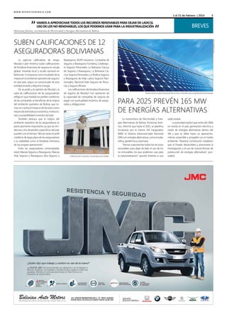 1 al 15 de Febrero | 2014

“

Vamos a aprovechar todos los recursos renovables para dejar de lado el
uso de los no renovables, los que podemos usar para la industrialización

Hortensia Jiménez, viceministra de Electricidad y Energías Alternativas de Bolivia

“

Breves
Foto: hashplace.com

Suben calificaciones de 12
aseguradoras bolivianas
Reaseguros, BUPA Insurance, Compañía de
Seguros y Reaseguros Fortaleza, Crediseguro Seguros Personales, La Boliviana Ciacruz
de Seguros y Reaseguros, La Boliviana Ciacruz Seguros Personales, La Vitalicia Seguros
y Reaseguros de Vida, Latina Seguros Patrimoniales, Nacional Vida Seguros de Personas y Seguros Illimani.
Las calificaciones de fortaleza financiera
de seguros de Moody’s son opiniones de
la capacidad de compañías de seguros de
pagar con puntualidad reclamos de asegurados y obligaciones.
Foto: eiq.cl

La agencia calificadora de riesgo
Moody’s Latin America subió calificaciones
de fortaleza financiera de seguros en escala
global, moneda local y escala nacional en
Bolivia de 12 empresas como resultado de la
mejora en el ambiente operativo de seguros
en este país, según un comunicado de esta
entidad enviado a Reporte Energía.
De acuerdo a la opinión de Moody’s, la
suba de calificaciones de las aseguradoras
refleja en qué medida los perfiles crediticios
de las compañías se benefician de la mejora
del ambiente operativo de Bolivia, que toman en cuenta el impacto de factores como
mejora de la fortaleza económica, institucional y susceptibilidad a eventos del país.
También destaca que la mejora del
ambiente operativo de las aseguradoras es
particularmente importante, ya que las tendencias y los desarrollos específicos del país
pueden con el tiempo “afectar tanto el perfil
crediticio de largo plazo de las aseguradoras
y su viabilidad como la fortaleza intrínseca
de sus propias operaciones”.
Entre las aseguradoras contempladas
están Alianza Seguros y Reaseguros, Alianza
Vida Seguros y Reaseguros, Bisa Seguros y

5

Calificaciones muestran una perspectiva estable.

Bolivia tiene un gran potencial de recursos naturales para la generación de energía.

para 2025 Prevén 165 MW
de energías alternativas
La viceministra de Electricidad y Energías Alternativas de Bolivia, Hortensia Jiménez, informó que hasta el 2025, se planifica
incorporar por lo menos 163 megavatios
(MW) al Sistema Interconectado Nacional
(SIN) con energías alternativas, como la solar,
eólica, geotérmica y biomasa.
“Vamos a aprovechar todos los recursos
renovables para dejar de lado el uso de los
no renovables, los que podemos usar para
la industrialización”, apuntó Jiménez a una

radio estatal.
La autoridad explicó que antes del 2006
no existía en el país generación eléctrica a
través de energías alternativas dentro del
SIN y que se debe hacer un aprovechamiento sostenible y amigable con el medio
ambiente. “Nuestra Constitución establece
que el Estado desarrollará y promoverá la
investigación y el uso de nuevas formas de
producción de energías alternativas”, puntualizó.

 