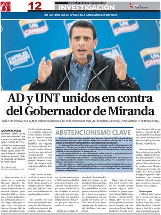 12
                                                                               Caracas, 23 al 30 de diciembre de 2012

                                                                    INVESTIGACIÓN
                                                                                                                                                          EDITOR:
                                                                                                                                                                Luis Toscano

                                                   LOS PARTIDOS QUE SE OPONEN A LA CANDIDATURA DE CAPRILES




      AD y UNT unidos en contra
      del Gobernador de Miranda
 ANALISTAS PIENSAN QUE LA MUD, TRAS DOS DERROTAS, NO ESTÁ PREPARADA PARA UN ESCENARIO ELECTORAL, SIN EMBARGO EL TIEMPO APREMIA


                                bió. Al principio era una so-                                                                                                    tario Ejecutivo del grupo
[COMPETENCIA]
Vertientes dentro de la
oposición advierten que
                                la la condición para que el
                                recién reelecto Goberna-        ABSTENCIONISMO CLAVE                                                                             político; Antonio Ledez-
                                                                                                                                                                 ma, alcalde Metropolitano
                                dor de Miranda pudiera               De los resultados emitidos por el Consejo Nacional Electoral (CNE) se desprende que         de Caracas, e incluso suena
la pelea no está ganada
                                optar a la Presidencia de la     la abstención de 46,06% es la más alta desde 2004, cuando se ubicó en 54,27%, en res-           el nombre del gobernador
para el reelecto de Prime-                                       puesta al desgaste del sistema político, según el analista Gabriel Reyes.
                                República por segunda                                                                                                            larense, Henri Falcón.
ro Justicia y esperan que                                            La baja participación en los octavos comicios regionales obedece al agotamiento del
                                vez: vencer el 16 de diciem-     discurso, la falta de renovación de los liderazgos estadales y el poco trabajo de base en
se mida internamente
                                bre en el estado Miranda,        algunos sectores del país, por lo que el especialista manifestó que se hace evidente la ne-        La semana pasada, Ave-
contra figuras como An-                                          cesidad de una nueva forma de hacer política.
                                cuestión que logró sobre el                                                                                                      ledo señaló que no queda-
tonio Ledezma o Ramón                                                El oficialismo se llevó el 87% de las entidades, siendo 11 de los 20 gobernadores triun-
                                exvicepresidente        Elías    fantes militares retirados. En 2008 obtuvieron 78% de las plazas.                               ría bien hablar de eleccio-
Guillermo Aveledo. Sue-
                                Jaua, pero ahora, con un             Para el director Gnosis Consultores existe un proyecto político que ha entendido las        nes presidenciales si aún
na incluso la candidatura                                        necesidades más básicas de los sectores de la población, aunque esto consista en conver-
                                resultado adverso a la opo-                                                                                                      no se ha presentado el su-
de Henri Falcón.                                                 tirlos en clientes de un sistema.
                                sición, los ánimos están             Otro factor latente en este escenario fue el cronograma electoral elaborado con la in-      puesto. “Planteado el asun-
                                caldeados en la Mesa de la       tencionalidad de desmovilizar a la población por el asueto navideño. Esta estrategia tam-       to, resolveremos. Ustedes
LUIS TOSCANO                                                     bién contempló la desmotivación de los opositores ante el triunfo de Hugo Chávez en los
LTOSCANO2012@GMAIL.COM          Unidad.                                                                                                                          saben que, de acuerdo a las
                                                                 comicios presidenciales.
                                                                                                                                                                 reglas de la MUD, puede
                                   Todo consiste en espe-                                                                                                        escoger por primaria o por
   La bola está ahora en el     rar el 10 de enero, fecha       nos partidos que integran      rrotado el 7 de octubre, Ca-                                      consenso, por acuerdo
campo de la oposición.          prevista en la que el presi-    la MUD quedaron heridos        priles fue vetado por los           Algo es cierto, de acuer-     unitario. Habrá el camino
Henrique Capriles Ra-           dente Chávez asumiría su        gravemente tras los resul-     partidos tradicionales para      do a quien se mueve den-         para escogerlo si esa opor-
donski es la primera op-        tercer mandato en 14 años,      tados del 16 de diciembre,     una nueva postulación, y         tro del mundo político           tunidad se da”, explicó.
ción de la Unidad ante una      pero que dejó en “vere-         que apenas favorecieron a      las posibilidades de unas        opositor, algunas toldas
eventual elección presi-        mos” si sus condiciones de      tres entidades en todo el      primarias son muy difíciles      manejan su propia agen-             Con tres patas
dencial en 2013, en caso de     salud no se lo permiten.        país, por lo que son incré-    por el tiempo que requiere       da. Es el caso de Un Nuevo          Si la Mesa de la Unidad
que se declare la falta abso-                                   dulos ante una reedición       su organización, así que         Tiempo y Acción Demo-            no se resquebrajó tras la
luta del mandatario nacio-         De acuerdo con una           de la candidatura de Capri-    queda en manos de la             crática, pero no son los         reelección     de     Hugo
nal, Hugo Chávez, pero no       fuente que prefirió mante-      les, que para muchos se        MUD establecer la meto-          únicos, pues hay intereses       Chávez, el pasado 7 de oc-
tiene todas las puertas         nerse en el anonimato, vin-     tradujo en exclusión.          dología para la selección        que se manejan por enci-         tubre, la recaída del Presi-
abiertas. Después del 7 de      culada estrechamente a la                                      del candidato. Tarea pen-        ma en otros líderes: Ramón       dente y líder de la revolu-
octubre, el ambiente cam-       colación partidista, algu-        Desde que resultara de-      diente.                          Guillermo Aveledo, secre-        ción en el cáncer que pade-
 