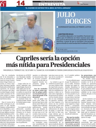 14
                                                                       Caracas, 23 al 30 de diciembre de 2012

                                                                   ENTREVISTA
                                                                                                                                                         EDITOR:
                                                                                                                                                                Luis Toscano

                                           “EL CHAVISMO SE SOSTIENE POR EL MIEDO, NO POR EL LIDERAZGO”



                                                                                                                         JULIO
                                                                                                                           BORGES
                                                                                                                        n COORDINADOR NACIONAL DE PRIMERO JUSTICIA


                                                                                                                           [ABSTENCIÓN ROJA]
                                                                                                                          El también diputado a la Asamblea Nacional con-
                                                                                                                        sidera que el Gobierno no tiene razones para cele-
                                                                                                                        brar, pues la abstención fue más profunda en las filas
                                                                                                                        chavistas, a pesar de que se movilizó a las personas




                                                                                              Foto: Archivo 6to Poder
                                                                                                                        aprovechando la enfermedad del Presidente Chávez.



                                                                                                                        LUIS TOSCANO
                                                                                                                        LTOSCANO2012@GMAIL.COM




            Capriles sería la opción
          más nítida para Presidenciales
     PARA BORGES, EL “TERREMOTO” DEL 7 DE OCTUBRE Y EL “TSUNAMI” DEL 16 DE DICIEMBRE NO TENDRÁN CONSECUENCIAS LETALES EN LAS LOCALES DE 2013


   Tras los resultados       da división en el PSUV,     opositor se enfrentaba       país sino como un cole-                       en el modelo político        las proyecciones, con
del 16 de diciembre y        con Diosdado Cabello,       la desmotivación, falta      tazo de lo ocurrido el 7                      venezolano.                  las elecciones locales?
ante un eventual esce-       presidente del Parla-       de recursos económi-         de octubre pasado.                                                            No tendría conse-
nario en el que el presi-    mento.                      cos y, a pesar de todo, se                                                    Es una reflexión para     cuencias, porque el 7 de
dente Hugo Chávez no                                     lograron triunfos im-           La verdad es que el                        el país. No debemos ti-      octubre y el 16 de di-
asuma su tercer man-            Luego están los co-      portantes, agrega el         Gobierno no tiene razo-                       rar la toalla. Tenemos       ciembre la oposición
dato, Henrique Capriles      micios regionales que,      parlamentario.               nes para celebrar debi-                       siempre que seguir lu-       ganó prácticamente en
Radonski es el líder de la   según Borges, fueron un                                  do a que hubo una pro-                        chando; abandonar la         todas las capitales, por
oposición, de acuerdo        duro golpe para los fac-       Con los resultados        funda abstención de su                        pelea y dejar de partici-    lo que podemos obser-
al escenario que plan-       tores opositores, lo cual   en mano, ¿cómo que-          lado, los candidatos im-                      par no es el camino.         var que nos hemos con-
tea Julio Borges, coordi-    se traduce en una de las    dan los grupos políti-       puestos a dedo no te-                         Muchos acontecimien-         solidado en las zonas
nador nacional de Pri-       consecuencias de los re-    cos tras la derrota opo-     nían raíces regionales y                      tos han pasado en po-        urbanas del país, en las
mero Justicia y miem-        sultados del 7 de octu-     sitora del pasado 16 de      las personas no celebra-                      cas semanas, y es por        ciudades.
bro de la Mesa de la Uni-    bre, sin embargo, esto no   diciembre?                   ron los triunfos obteni-                      eso que ahora, más que
dad Democrática.             se arrastrará hasta los        Fue un golpe muy          dos en esas entidades.                        nunca, lo que toca es se-       En los comicios a al-
                             comicios locales, donde     fuerte para todos los        No ganaron, arrebata-                         guir adelante. El resul-     caldías podemos vis-
   Para el vocero de la      la Unidad aspira a mejo-    factores que hacen vida      ron esos espacios a la                        tado está manchado de        lumbrar mejores resul-
tolda aurinegra lo pri-      res resultados.             dentro de la Mesa de la      fuerza sin una actitud                        cosas negativas, irregu-     tados. Además, entre
mero es que Nicolás                                      Unidad. Para explicarlo      democrática, pero será                        laridad y corrupción.        hoy y esas elecciones, es
Maduro, vicepresidente          Con respecto a la alta   gráficamente, puedo          una de las últimas ma-                        Fue un resultado duro,       muy probable que haya
de la República y suce-      abstención, considera       decir que después de         nifestaciones de abuso                        pero de ninguna mane-        un escenario de elec-
sor encargado en caso        que las cosas deberían      todo terremoto, el cual      de poder, y a partir del                      ra hay que leerlo como       ciones presidenciales,
de que alguna eventua-       revisarse en el chavis-     en este caso, es el 7 de     año 2013 se abre una                          una reiteración del          dado que la enferme-
lidad inhabilitara al Pre-   mo, debido a que ve-        octubre, viene un rema-      etapa distinta que el                         triunfo del Gobierno.        dad del Presidente po-
sidente de asumir su         nían de una victoria y      te, que sería el tsunami     mismo Presidente de la                                                     dría inhabilitarlo para
tercer mandato, deberá       además utilizaron la en-    o el 16 de diciembre.        República      inauguró,                         Dice que los resulta-     ejercer el cargo.
sortear una serie de di-     fermedad del Presiden-                                   que se trata del post                         dos observados el 16 de
ficultades antes de ser el   te Chávez para manipu-         Realmente no veo es-      chavismo a partir del re-                     diciembre son conse-            Estoy    totalmente
líder de la denominada       lar a la población.         tos resultados como          conocimiento de su                            cuencia de los vistos el     convencido que esa
revolución bolivariana,                                  una consolidación del        grave estado de salud, lo                     7 de octubre, ¿ocurrirá      manera de hacer políti-
entre ellas una profun-        En cambio, del lado       oficialismo en todo el       cual traerá un cambio                         lo mismo, de acuerdo a       ca, ese abuso de poder
 