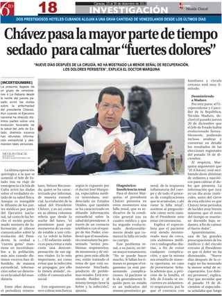 18
                                                                   Caracas, 23 al 30 de diciembre de 2012
                                                                                                                                EDITOR:

                                                                INVESTIGACIÓN                                                          Nicolás Chacal

           DOS PRESTIGIOSOS HOTELES CUBANOS ALOJAN A UNA GRAN CANTIDAD DE VENEZOLANOS DESDE LOS ÚLTIMOS DÍAS



  Chávez pasa la mayor parte de tiempo
  sedado para calmar “fuertes dolores”
                         “NUEVE DÍAS DESPUÉS DE LA CIRUGÍA, NO HA MOSTRADO LA MENOR SEÑAL DE RECUPERACIÓN,
                                        LOS DOLORES PERSISTEN”, EXPLICA EL DOCTOR MARQUINA

                                                                                                                                        familiares y círculo
[INCERTIDUMBRE]                                                                                                                         cercano está muy li-
La presunta llegada de
                                                                                                                                        mitado.
un grupo de venezola-
nos a La Habana desde
                                                                                                                                           Desmintiendo
la noche del jueves pa-
                                                                                                                                           a Maduro
sado avivó las dudas
                                                                                                                                           Por otra parte, el Vi-
sobre la enfermedad
del presidente Chávez.
                                                                                                                                        cepresidente y Canci-
Aún cuando el Ejecutivo
                                                                                                                                        ller de la República,
nacional ha ofrecido dis-
                                                                                                                                        Nicolás Maduro, de-
tintos partes sobre una                                                                                                                 claró el pasado jueves
evolución favorable de                                                                                                                  20 de diciembre que
la salud del Jefe de Es-                                                                                                                el Jefe de Estado había
tado, distintos voceros                                                                                                                 evolucionado favora-
han difundido informa-                                                                                                                  blemente, pudiendo
ción extraoficial y des-                                                                                                                incluso analizar y
mienten tales versiones.                                                                                                                conversar en detalle
                                                                                                                                        los resultados de las
                                                                                                                                        elecciones regionales
 NICOLÁS CHACAL                                                                                                                         del pasado 16 de di-
 @NCHACCAL
 NCHACCAL@6TOPODER.COM                                                                                                                  ciembre.
                                                                                                                                           Al respecto, Mar-
                                                                                                                                        quina argumentó que
   La última operación                                                                                                                  “él (Chávez) está reci-
quirúrgica a la que se                                                                                                                  biendo dosis altísimas
sometió el Jefe de Es-                                                                                                                  de sedantes y narcóti-
tado tras su viaje de                                                                                                                   cos para calmar el do-
emergencia a la Isla de     lano, Nelson Bocaran-      según lo expuesto por        Diagnóstico:             neral, de la respuesta     lor que presenta. La
Cuba avivó las dudas        da, quien se ha carac-     el doctor José Marqui-       Insuficiencia renal      inflamatoria del cuer-     información que tuve
sobre el verdadero es-      terizado por informar,     na, especialista médi-       Para el doctor Mar-      po y de todo el proce-     yo un día atrás (miér-
tado de su salud física.    de manera extraofi-        co venezolano, resi-      quina, el presidente        so de complicaciones       coles, antes del cierre
Aunque es innegable         cial, la evolución de la   denciado en Estados       Chávez presenta en          que se acumulan, y ahí     de esta edición) es que
la difusión de los par-     salud del Presidente       Unidos, que también       estos momentos una          viene la falla renal”,     Chávez tiene periodos
tes médicos por parte       Chávez, y es así como      se ha caracterizado en    falla renal, que es in-     sostiene al preguntár-     de lucidez muy breves
del Ejecutivo nacio-        en su última columna       difundir información      dicativo de la condi-       sele cómo sería trata-     mientras que el resto
nal, tal como lo ha he-     refería que desde la       extraoficial sobre la     ción general tras su        do el Presidente ante      del tiempo se mantie-
cho el recién procla-       noche del lunes, “el       salud del presidente. A   cuadro médico y que         estas circunstancias.      ne dormido bajo se-
mado ministro de In-        presidente pasó por        través de un contacto     ha seguido evolucio-           Explica el especia-     dantes, a fin de calmar
formación al ofrecer        momentos de un esta-       telefónico con el equi-   nado desfavorable-          lista que el paciente      el fuerte dolor”.
comunicados sobre la        do estable a uno críti-    po de 6to Poder, con-     mente desde que co-         está siendo monito-           Aparentemente,
evolución del Presi-        co. Le volvió la fiebre    firmó que el mandata-     menzó la falla en todo      reado muy de cerca,        una de las grandes
dente, la verdad a          (…) El esfuerzo médi-      rio venezolano ha pre-    su cuerpo.                  con exámenes médi-         preocupaciones de los
“cuenta gotas” man-         co es para evitar a toda   sentado “serios pro-         Este problema re-        cos y radiografías dia-    médicos y del círculo
tiene en incertidum-        costa una descom-          blemas respiratorios,     nal, a su juicio, no tie-   rias, a fin de evitar      cercano al Presidente
bre a la población,         pensación de sus sig-      de neumonía y de oxí-     ne mayor tratamiento.       cualquier complica-        es que el dolor no ha
más aún cuando dis-         nos vitales. Es lo más     geno, pero más allá de    “No se puede hacer          ción, y que la misma       disminuido. “Nueve
tintos voceros han di-      importante, así como       eso, están tratando el    mucho. Si fallan los ri-    sea resuelta de mane-      días después de la ci-
fundido, de manera          evitar que la infección    tema de que está su-      ñones es porque el or-      ra oportuna, en caso       rugía no ha mostrado
extraoficial, informa-      se propague, por ello      mamente hinchado,         ganismo ya está pre-        de presentarse. Seña-      la menor señal de re-
ción sobre un deterio-      lo tienen aislado”, es-    producto de proble-       sentando complica-          la además que, a peti-     cuperación. Los dolo-
ro en la salud del man-     cribía el comunicador      mas renales. Está rete-   ciones. Al paciente se      ción de la familia, el     res persisten”, explica.
datario.                    social.                    niendo fluidos y al       le da generalmente lí-      Jefe de Estado se en-      Hay que recordar que
                                                       mismo tiempo tiene la     quido pero su estado        cuentra en aislamien-      el pasado 19 de di-
   Entre ellos destaca  Este argumento pa-             fiebre y la infección”,   es un indicativo del        to respiratorio, por lo    ciembre el especialis-
el periodista venezo- rece cobrar más fuerza           apunta.                   mismo pronóstico ge-        que el contacto con        ta señalaba que luego
 