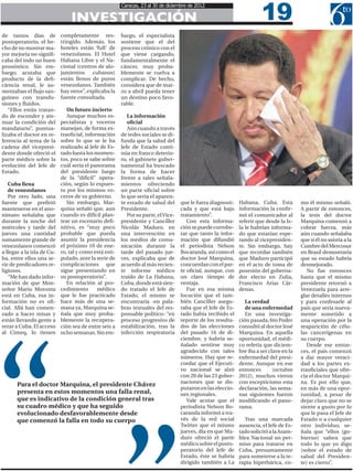 19
                                                        Caracas, 23 al 30 de diciembre de 2012

                                INVESTIGACIÓN
de tantos días de           completamente res-          bargo, el especialista
postoperatorio, el he-      tringido. Además, los       sostiene que el del
cho de no mostrar ma-       hoteles están ‘full’ de     proceso crónico con el
yor mejoría no signifi-     venezolanos. El Hotel       que viene cargando,
caba del todo un buen       Habana Libre y el Na-       fundamentalmente el
pronóstico. Sin em-         cional (centros de alo-     cáncer, muy proba-
bargo, acotaba que          jamientos cubanos)          blemente se vuelva a
producto de la defi-        están llenos de puros       complicar. De hecho,
ciencia renal, le au-       venezolanos. También        considera que de mar-
mentaban el flujo san-      hay otros”, explicaba la    zo a abril pueda tener
guíneo con transfu-         fuente consultada.          un destino poco favo-
siones y fluidos.                                       rable.
   “Ellos están tratan-        Un futuro incierto
do de esconder y ate-          Aunque muchos es-           La información
nuar la condición del       pecialistas y voceros          oficial
mandatario”, puntua-        manejan, de forma ex-          Aún cuando a través
lizaba el doctor en re-     traoficial, información     de redes sociales se di-
ferencia al tema de la      sobre lo que se le ha       funda que la salud del
cadena del vicepresi-       realizado al Jefe de Es-    Jefe de Estado conti-
dente donde ofreció el      tado hasta los momen-       núa en franco deterio-
parte médico sobre la       tos, poco se sabe sobre     ro, el gabinete guber-
evolución del Jefe de       cuál sería el panorama      namental ha buscado
Estado.                     del presidente luego        la forma de hacer
                            de la “difícil” opera-      frente a tales señala-
   Cuba llena               ción, según lo expues-      mientos ofreciendo
   de venezolanos           to por los mismos vo-       un parte oficial sobre
   Por otro lado, una       ceros de su gobierno.       lo que sería el aparen-
fuente que prefirió            Sin embargo, Mar-        te estado de salud del      que le fuera diagnosti-   Habana, Cuba. Esta          mo él mismo señaló.
mantenerse en el ano-       quina señaló que, aun       Presidente.                 cada y que está bajo      información la confir-      A partir de entonces,
nimato señalaba que         cuando es difícil plan-        Por su parte, el Vice-   tratamiento”.             mó el comunicador al        la tesis del doctor
durante la noche del        tear un escenario defi-     presidente y Canciller         Con esta informa-      referir que desde la Is-    Marquina comenzó a
miércoles y tarde del       nitivo, es “muy poco        Nicolás Maduro, en          ción se puede corrobo-    la le habrían informa-      cobrar fuerza, más
jueves una cantidad         probable que pueda          una intervención en         rar que tanto la infor-   do que estarían espe-       aún cuando señalaba
sumamente grande de         asumir la presidencia       los medios de comu-         mación que difundió       rando al vicepresiden-      que si él no asistía a la
venezolanos comenzó         el próximo 10 de ene-       nicación durante la         el periodista Nelson      te. Sin embargo, hay        Cumbre del Mercosur
a llegar a la isla de Cu-   ro, tal y como está esti-   tarde del pasado jue-       Bocaranda, así como el    que recordar también        en Brasil demostraría
ba, entre ellos una se-     pulado, ante la serie de    ves, explicaba que de       doctor José Marquina,     que Maduro participó        que su estado habría
rie de predicadores re-     complicaciones que          acuerdo al más recien-      concuerdan con el par-    en el acto de toma de       desmejorado.
ligiosos.                   sigue presentando en        te informe médico           te oficial, aunque, con   posesión del goberna-          No fue entonces
   “Me han dado infor-      su postoperatorio”.         traído de La Habana,        un claro tiempo de        dor electo en Zulia,        hasta que el mismo
mación de que Mon-             En relación al pro-      Cuba, donde está sien-      ventaja.                  Francisco Arias Cár-        presidente retornó a
señor Mario Moronta         cedimiento       médico     do tratado el Jefe de          Fue en esa misma       denas.                      Venezuela para arre-
está en Cuba, esa in-       que le fue practicado       Estado, el mismo se         locución que el tam-                                  glar detalles internos
formación no es ofi-        hace más de una se-         encontraría -en pala-       bién Canciller asegu-        La verdad                y para confesarle al
cial. Allá han comen-       mana ya, Marquina se-       bras textuales del res-     raba que el Jefe de Es-      de una enfermedad        país que sería nueva-
zado a hacer misas y        ñala que muy proba-         ponsable político- “en      tado había recibido el       En una investiga-        mente sometido a
están llevando gente a      blemente la recupera-       proceso progresivo de       reporte de los resulta-   ción pasada, 6to Poder      una operación por la
rezar a Cuba. El acceso     ción sea de entre seis a    estabilización, tras la     dos de las elecciones     consultó al doctor José     reaparición de célu-
al Cimeq, lo tienen         ocho semanas. Sin em-       infección respiratoria      del pasado 16 de di-      Marquina. En aquella        las cancerígenas en
                                                                                    ciembre, y habría se-     oportunidad, el médi-       su cuerpo.
                                                                                    ñalado sentirse muy       co refería que diciem-         Desde ese enton-
                                                                                    agradecido con tales      bre iba a ser clave en la   ces, el país comenzó
                                                                                    números. Hay que re-      enfermedad del presi-       a dar mayor veraci-
                                                                                    cordar que el Ejecuti-    dente. Aunque en ese        dad a los partes ex-
                                                                                    vo nacional se alzó       entonces        (octubre    traoficiales que ofre-
                                                                                    con 20 de las 23 gober-   2012), muchos vieron        cía el doctor Marqui-
                                                                                    naciones que se dis-      con escepticismo esta       na. Es por ello que,
       Para el doctor Marquina, el presidente Chávez
                                                                                    putaron en las eleccio-   declaración, las sema-      en más de una opor-
       presenta en estos momentos una falla renal,                                  nes regionales.           nas siguientes fueron       tunidad, a pesar de
       que es indicativo de la condición general tras                                  Vale acotar que el     modificando el pano-        dejar claro que no se
       su cuadro médico y que ha seguido                                            periodista Nelson Bo-     rama.                       siente a gusto por lo
       evolucionado desfavorablemente desde                                         caranda informó a tra-                                que le pasa el Jefe de
       que comenzó la falla en todo su cuerpo                                       vés de la red social        Tras una marcada          Estado o a cualquier
                                                                                    Twitter que el mismo      ausencia, el Jefe de Es-    otro individuo, se-
                                                                                    jueves, día en que Ma-    tado solicitó a la Asam-    ñala que “ellos (go-
                                                                                    duro ofreció el parte     blea Nacional un per-       bierno) saben que
                                                                                    médico sobre el posto-    miso para tratarse en       todo lo que yo digo
                                                                                    peratorio del Jefe de     Cuba, presuntamente         (sobre el estado de
                                                                                    Estado, éste se habría    para someterse a la te-     salud del Presiden-
                                                                                    dirigido también a La     rapia hiperbárica, co-      te) es cierto”.
 