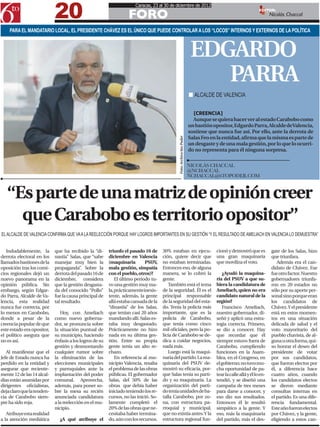 20
                                                                       Caracas, 23 al 30 de diciembre de 2012

                                                                   FORO
                                                                                                                                                              EDITOR:
                                                                                                                                                                     Nicolás Chaccal

    PARA EL MANDATARIO LOCAL, EL PRESIDENTE CHÁVEZ ES EL ÚNICO QUE PUEDE CONTROLAR A LOS “LOCOS” INTERNOS Y EXTERNOS DE LA POLÍTICA



                                                                                                                         EDGARDO
                                                                                                                            PARRA
                                                                                                                        n ALCALDE DE VALENCIA

                                                                                                                          [CREENCIA]
                                                                                                                          Aunque se quiera hacer ver al estado Carabobo como
                                                                                                                        un bastión opositor, Edgardo Parra, Alcalde de Valencia,
                                                                                                                        sostiene que nunca fue así. Por ello, ante la derrota de
                                                                                                                        Salas Feo en la entidad, afirma que la misma es parte de




                                                                                              Foto: Archivo 6to Poder
                                                                                                                        un desgaste y de una mala gestión, por lo que lo ocurri-
                                                                                                                        do no representa para él ninguna sorpresa.


                                                                                                                        NICOLÁS CHACCAL
                                                                                                                        @NCHACCAL
                                                                                                                        NCHACCAL@6TOPODER.COM



   “Es parte de una matriz de opinión creer
     que Carabobo es territorio opositor”
EL ALCALDE DE VALENCIA CONFIRMA QUE VA A LA REELECCIÓN PORQUE HAY LOGROS IMPORTANTES EN SU GESTIÓN “Y EL RESULTADO DE AMELIACH EN VALENCIA LO DEMUESTRA”


   Indudablemente, la       que ha recibido la “di-      triunfo el pasado 16 de      30% estaban en ejecu-                         cionó y demostró que es          gate de los Salas, hizo
derrota electoral en los    nastía” Salas, que “sabe     diciembre en Valencia        ción, quiere decir que                        una gran maquinaria              que triunfara.
llamados bastiones de la    manejar muy bien la          (maquinaria        PSUV,     no estaban terminadas.                        que moviliza el voto.               Además era el can-
oposición tras los comi-    propaganda”. Sobre la        mala gestión, simpatía       Entonces eso, de alguna                                                        didato de Chávez. Ese
cios regionales dejó un     derrota del pasado 16 de     con el pueblo, otros)?       manera, se lo cobró la                            ¿Ayudó la maquina-           fue otro factor. Nuestro
nuevo panorama en la        diciembre, considera             El último periodo tu-    gente.                                        ría del PSUV a que su-           gobernadores triunfa-
opinión pública. Sin        que la gestión desgasta-     vo una gestión muy ma-          También está el tema                       biera la candidatura de          ron en 20 estados no
embargo, según Edgar-       da del conocido “Pollo”      la, prácticamente inexis-    de la seguridad. Él es el                     Ameliach, quien no era           sólo por su aporte per-
do Parra, Alcalde de Va-    fue la causa principal de    tente, además, la gente      principal responsable                         candidato natural de la          sonal sino porque eran
lencia, esta realidad       tal resultado.               allá estaba cansada de la    de la seguridad del esta-                     región?                          los candidatos de
nunca fue correcta, por                                  “dinastía” de los Salas,     do. Tenía la policía más                          Francisco Ameliach,          Chávez. Y el presidente
lo menos en Carabobo,          Hoy, con Ameliach         que tenían casi 20 años      importante, que es la                         nuestro gobernador, di-          está en estos momen-
donde a pesar de la         como nuevo goberna-          mandando allí. Salas es-     policía de Carabobo,                          señó y aplicó una estra-         tos en una situación
creencia popular de que     dor, se pronuncia sobre      taba muy desgastado.         que tenía como cinco                          tegia correcta. Primero,         delicada de salud y el
este estado era opositor,   la situación puntual de      Prácticamente no hizo        mil oficiales, pero la po-                    se dio a conocer. Hay            voto mayoritario del
el político asegura que     su municipio, haciendo       nada en su última ges-       licía de Carabobo se de-                      que recordar que él              pueblo chavista, de al-
no es así.                  énfasis a los logros de su   tión. Entre su propia        dica a cuidar negocios,                       siempre estuvo fuera de          guna u otra forma, qui-
                            gestión y desmontando        gente tenía un alto re-      nada más.                                     Carabobo, cumpliendo             so honrar el deseo del
   Al manifestar que el     cualquier rumor sobre        chazo.                          Luego está la maqui-                       funciones en la Asam-            presidente de votar
Jefe de Estado nunca ha     la eliminación de las            En referencia al mu-     naria del partido. La ma-                     blea, en el Congreso, en         por sus candidatos,
perdido en la entidad y     elecciones municipales       nicipio Valencia, resalta    quinaria del PSUV de-                         el gobierno; no tuvo mu-         que fueron electos por
asegurar que reciente-      y parroquiales ante la       el problema de las obras     mostró su eficacia, por-                      cha oportunidad de pa-           él, a diferencia hace
mente 12 de las 14 alcal-   implantación del poder       públicas. El gobernador      que Salas tenía su parti-                     tear la calle allá y él lo en-   cuatro años, cuando
días están asumidas por     comunal. Aprovecha,          Salas, del 50% de las        do y su maquinaria. La                        tendió, y se diseñó una          los candidatos electos
dirigentes oficialistas,    además, para poner so-       obras que debía haber        organización del parti-                       campaña de tres meses            se dieron mediante
deja claro que la tenden-   bre la mesa su recién        iniciado teniendo los re-    do tenía unidades de ba-                      para darse a conocer, y          consultas internas en
cia de Carabobo siem-       anunciada candidatura        cursos, no las inició. So-   talla Carabobo, por zo-                       eso dio sus resultados.          el partido. Es una dife-
pre ha sido roja.           a la reelección en el mu-    lamente completó el          na, con estructura pa-                        Entonces él le resultó           rencia fundamental.
                            nicipio.                     20% de las obras que ne-     rroquial y municipal,                         simpático a la gente. Y          Este año fueron electos
   Atribuye esta realidad                                cesitaba haber termina-      que no existía antes. Y la                    eso, más la maquinaria           por Chávez, y la gente,
a la atención mediática       ¿A qué atribuye el         do, aún con los recursos.    estructura regional fun-                      del partido, más el des-         eligiendo a estos can-
 