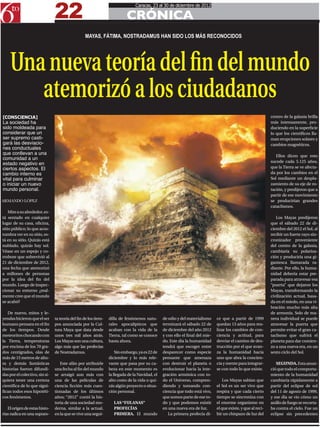 22
                                                                                Caracas, 23 al 30 de diciembre de 2012

                                                                           CRÓNICA
                                                  MAYAS, FÁTIMA, NOSTRADAMUS HAN SIDO LOS MÁS RECONOCIDOS




    Una nueva teoría del fin del mundo
       atemorizó a los ciudadanos
[CONSCIENCIA]                                                                                                                                                  centro de la galaxia brilla
La sociedad ha                                                                                                                                                 más intensamente, pro-
sido moldeada para                                                                                                                                             duciendo en la superficie
considerar que un                                                                                                                                              lo que los científicos lla-
ser supremo casti-                                                                                                                                             man erupciones solares y
gará las desviacio-                                                                                                                                            cambios magnéticos.
nes conductuales
que conllevan a una                                                                                                                                               Ellos dicen que esto
comunidad a un
                                                                                                                                                               sucede cada 5.125 años,
estado negativo en
ciertos aspectos. El                                                                                                                                           que la Tierra se ve afecta-
cambio interno es                                                                                                                                              da por los cambios en el
vital para culminar                                                                                                                                            Sol mediante un despla-
o iniciar un nuevo                                                                                                                                             zamiento de su eje de ro-
mundo personal.                                                                                                                                                tación, y predijeron que a
                                                                                                                                                               partir de ese movimiento
ARMANDO LÓPEZ                                                                                                                                                  se producirían grandes
                                                                                                                                                               cataclismos.
    Mire a su alrededor, es-
tá sentado en cualquier                                                                                                                                           Los Mayas predijeron
lugar de su casa, oficina,                                                                                                                                     que el sábado 22 de di-
sitio público; lo que acos-                                                                                                                                    ciembre del 2012 el Sol, al
tumbra ver en su sitio, es-                                                                                                                                    recibir un fuerte rayo sin-
tá en su sitio. Quizás está                                                                                                                                    cronizador proveniente
nublado, quizás hay sol.                                                                                                                                       del centro de la galaxia,
Véase en un espejo y co-                                                                                                                                       cambiaría su polariza-
rrobore que sobrevivió al                                                                                                                                      ción y produciría una gi-
21 de diciembre de 2012,                                                                                                                                       gantesca llamarada ra-
una fecha que atemorizó                                                                                                                                        diante. Por ello, la huma-
a millones de personas                                                                                                                                         nidad debería estar pre-
por la idea del fin del                                                                                                                                        parada para atravesar esa
mundo. Luego de inspec-                                                                                                                                        “puerta” que dejaron los
cionar su entorno ¿real-                                                                                                                                       Mayas, transformando la
mente cree que el mundo                                                                                                                                        civilización actual, basa-
se acabó?                                                                                                                                                      da en el miedo, en una vi-
                                                                                                                                                               bración mucho más alta
   De nuevo, mitos y le-                                                                                                                                       de armonía. Solo de ma-
yendas hicieron que el ser      ta teoría del fin de los tiem-   dilla de fenómenos natu-       de odio y del materialismo     ce que a partir de 1999         nera individual se puede
humano pensara en el fin        pos anunciada por la Cul-        rales apocalípticos que        terminará el sábado 22 de      quedan 13 años para rea-        atravesar la puerta que
de los tiempos. Desde           tura Maya que data desde         acaban con la vida de la       de diciembre del año 2012      lizar los cambios de con-       permite evitar el gran ca-
meteoritos chocando con         unos tres mil años atrás.        Tierra, tal como se conoce     y con ello el final del mie-   ciencia y actitud, para         taclismo que sufrirá el
la Tierra, temperaturas         Los Mayas son una cultura,       hasta ahora.                   do. Este día la humanidad      desviar el camino de des-       planeta para dar comien-
por encima de los 70 gra-       algo más que las profecías                                      tendrá que escoger entre       trucción por el que avan-       zo a una nueva era, en un
dos centígrados, olas de        de Nostradamus.                      Sin embargo, ya es 22 de   desparecer como especie        za la humanidad hacia           sexto ciclo del Sol.
más de 15 metros de altu-                                        diciembre y lo más rele-       pensante que amenaza           uno que abra la concien-
ra y demás fantásticas             Este afán por atribuirle      vante que pasa por su ca-      con destruir el planeta o      cia y mente para integrar-         SEGUNDA. Esta anun-
historias fueron difundi-       una fecha al fin del mundo       beza en este momento es        evolucionar hacia la inte-     se con todo lo que existe.      ció que todo el comporta-
das por el colectivo, sin si-   se arraigó aun más con           la llegada de la Navidad, el   gración armónica con to-                                       miento de la humanidad
quiera tener una certeza        una de las películas de          alto costo de la vida o qui-   do el Universo, compren-           Los Mayas sabían que        cambiaría rápidamente a
científica de lo que signi-     ciencia ficción más cues-        zás algún proyecto o situa-    diendo y tomando con-          el Sol es un ser vivo que       partir del eclipse de sol
fican todos esos hipotéti-      tionadas de los últimos          ción personal.                 ciencia que todo está vivo,    respira y que cada cierto       del 11 de agosto de 1999,
cos fenómenos.                  años; “2012” contó la his-                                      que somos parte de ese to-     tiempo se sincroniza con        y ese día se vio cómo un
                                toria de una sociedad mo-           LAS “FULANAS”               do y que podemos existir       el enorme organismo en          anillo de fuego se recorta-
   El origen de estas histo-    derna, similar a la actual,         PROFECÍAS                   en una nueva era de luz.       el que existe, y que al reci-   ba contra el cielo. Fue un
rias radica en una supues-      en la que se vive una segui-        PRIMERA. El mundo              La primera profecía di-     bir un chispazo de luz del      eclipse sin precedentes
 