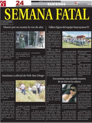 24
                                                                     Caracas, 23 al 30 de diciembre de 2012

                                                                                      SUCESOS
                                                                                                                                             EDITOR:
                                                                                                                                                   Alvaro Cambero




      SEMANA FATAL
ALVARO CAMBERO
acambero@6topoder.com
@camberoc23

    Muere por no acatar la voz de alto                                                  Fallece figura del equipo Yaracuyanos FC
   Un joven de 22 años                                                                  El pasado 17 de diciem-
falleció la madrugada                                                                bre murió el futbolista Jar-
del pasado 16 de di-                                                                 vi Mejía, producto de un
ciembre luego de igno-                                                               paro respiratorio, en el
rar la orden de alto que                                                             hospital Central de San
le hicieran varios ofi-                                                              Felipe, estado Yaracuy. La
ciales del Plan Repúbli-                                                             lamentable noticia la dio a
ca, y colisionar contra                                                              conocer el Gobierno de
varios pupitres que se                                                               Yaracuy a través de la
encontraban en el fren-                                                              cuenta Twitter @prensa-
te del centro de vota-                                                               yaracuy.
ción “Preescolar Niño                                                                   Mejía, de origen co-
Venezolano”, ubicado                                                                 lombiano pero nacionali-          El atleta mostró signos     fallecimiento de Jarvi Me-
en la urbanización Raúl     colocar los objetos era    nera inmediata.               zado venezolano, se en-        de recuperación el fin de      jía. Paz a su alma”.
Leoni, parroquia Ra-        evitar que algún vehícu-                                 contraba internado en la       semana, pero siguió en la          Jarvi Mejía era ficha de
món Ignacio Méndez          lo se estacionara en la       Una comisión del           mencionada institución         Unidad de Cuidados In-         Yaracuyanos           Fútbol
del estado Barinas.         zona.                      Cuerpo de Investigacio-       médica desde hacía dos         tensivos. Pese a recibir va-   Club, y había jugado en el
                                                       nes Científicas Penales y     días, luego de haber resul-    rios donantes de sangre no     país con el Club Deporti-
   De acuerdo con la           Noguera indicó que la   Criminalísticas (CICPC),      tado herido con impactos       logró recuperarse y sufrió     vo Lara y Monagas Sport
versión del comandan-       víctima, quien respon-     Transito Terrestre y Poli-    de bala en una de sus pier-    un paro respiratorio que le    Club.
te de la 93 Brigada Cari-   día al nombre de José      cía del estado, hizo acto     nas, intestino delgado,        provocó la muerte.                 Hace un par de meses
be, Simón Noguera, el       Gregorio Ramos Norato,     de presencia en el lugar      grueso y colon, en el mo-         A través de su cuenta       falleció José “Cheíto”
suceso ocurrió pasadas      cayó aparatosamente en     y levantó el cuerpo del       mento en que se dirigía al     Twitter (@Prensa_FVF) la       Martínez, principal pro-
las cuatro de la madru-     el asfalto, se golpeó la   fallecido antes de las seis   Hotel Yurubí. Sus ejecuto-     Federación Venezolana de       mesa del fútbol sala na-
gada. La intención de       cabeza y murió de ma-      de la mañana.                 res se llevaron diez mil bo-   Fútbol expresó sus condo-      cional, en una playa del
                                                                                     lívares en efectivo que ha-    lencias: “La Federación Ve-    estado Vargas. Las razo-
                                                                                     bía extraído previamente       nezolana de Fútbol lamen-      nes del hecho aún se des-
 Asesinan a oficial de Poli-San Diego                                                en una entidad bancaria.       ta profundamente el triste     conocen.

                                                                                                Encuentran una modelo muerta
   Un oficial de la Poli-                                                                           de un tiro en la cabeza
cía Municipal de San
Diego, identificado co-                                                                 Una modelo fue ase-                                        días de haber llegado
mo Alexis José Rodrí-                                                                sinada de un tiro en la                                       de México porque iba a
guez, de 35 años de                                                                  cabeza la noche del pa-                                       pasar la Navidad y Año
edad, fue asesinado la                                                               sado 18 de diciembre,                                         Nuevo con su familia.
noche del 18 de di-                                                                  presuntamente       para
ciembre en la Autopis-                                                               despojarla de un vehí-                                            La modelo, que deja
ta Regional del Centro                                                               culo cuando se encon-                                         una hija de 18 años, re-
(ARC), sentido Valen-                                                                traba en el sector Santa                                      cibió un tiro en la cabe-
cia-Maracay.                                                                         Isabel del municipio                                          za que le quitó la vida
                                                                                     Mariño del estado Ara-                                        de manera inmediata,
    El funcionario iba a                                                             gua.                                                          el joven que la acompa-
bordo de una motoci-                                                                                                                               ñaba resultó herido en
cleta perteneciente al                                                                  De acuerdo a la ver-        pidió las llaves del carro     la pierna derecha y fue
cuerpo policial muni-          Rodríguez se dirigía    la vía, muriendo inme-        sión policial, la mujer        al conductor, pero éste        trasladado al ambula-
cipal a eso de las 11:00    hacia su residencia en     diatamente.                   aparentemente estaba           se opuso y le dispararon.      torio del Mácaro.
de la noche, cuando         Mariara,     municipio                                   en compañía de un ami-
fue atacado a tiros en      Diego Ibarra, pues aca-       El oficial tenía un        go a bordo de un vehícu-          La víctima fue identi-         Las primeras inves-
el tramo San Joaquín,       baba de entregar su        año de servicio en la Po-     lo Chevrolet, modelo           ficada por las autorida-       tigaciones manejaron
específicamente en el       guardia. Al recibir los    licía Municipal de San        Spark, cuando sorpresi-        des como Marlyn Sala-          el robo como móvil del
kilómetro 134, adya-        disparos, perdió el con-   Diego y actualmente es-       vamente llegaron varios        zar, de 39 años de edad,       hecho, sin embargo, la
cente a Empresas Po-        trol de la motocicleta y   taba adscrito a la Briga-     hombres armados. Uno           conocida como “Beba”,          hipótesis pasional no
lar.                        volcó hacia un lado de     da de Circulación Vial.       de los desconocidos le         quien era modelo y tenía       quedó descartada.
 