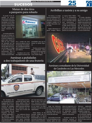 25
                                                            Caracas, 23 al 30 de diciembre de 2012

                            SUCESOS
                  Matan de dos tiros                                                            Acribillan a taxista y a su amigo
               a parquero para robarlo
   El pasado 18 de di-                                                                       Un taxista y su amigo      su esposa Maite Villalo-     bras.
ciembre un hombre                                                                         fueron acribillados la no-    bos y el acompañante            El chofer, identifica-
identificado como Hen-                                                                    che del miércoles 19 de       fueron a comprar comida      do como José Domingo
ry Alexander Carrasquel                                                                   diciembre cuando iban a       en un Chevrolet Monza        Blanco, de 45 años, tra-
Hernández, de 50 años                                                                     comprar comida en El          azul, estacionaron y,        bajaba como pirata en el
de edad, murió luego de                                                                   Varillal, Maracaibo, esta-    cuando el acompañante        centro comercial Gale-
ingresar con dos heridas                                                                  do Zulia.                     se bajó, fueron intercep-    rías. Se desconoce la
de bala, cuando unos                                                                                                    tados por un vehículo        identidad del otro falle-
sujetos intentaron ro-                                                                      Según informaron al-        gris plomo de donde dis-     cido. La esposa del aho-
barlo.                                                                                    gunos testigos, Blanco,       pararon sin mediar pala-     ra occiso resultó ilesa.

   La versión policial in-
dicó que la víctima ca-
minaba hacia su casa en
el sector La Represa, en
pleno casco central de
Villa de Cura, cuando         tiva y recibió dos tiros:     autoridades para que la
fue abordado por dos          uno en la cabeza y otro en    muerte no quede impu-
hombres desconocidos.         el estómago. Fue traslada-    ne.
Uno de ellos sacó un ar-      do a emergencia del Hos-
ma de fuego y lo obligó       pital Central de Maracay,       El ahora occiso tenía 9
a que le entregara las        pero falleció.                años trabajando como
pertenencias, pero al                                       parquero de una sucursal
parecer Carrasquel se           Familiares de la vícti-     de Banesco en Villa de
resistió a la acción delic-   ma exigieron justicia a las   Cura, estado Aragua.

          Asesinan a puñaladas
    a dos trabajadores de una frutería
                                                                                             Asesinan a estudiante de la Universidad
                                                                                                  de Carabobo en Las Mercedes




   Dos hombres fue-               De acuerdo con el tes-    con una mercancía y al
ron asesinados la ma-         timonio de varios fami-       llegar al sitio, a las 5:30
drugada del 19 de no-         liares, ambos vivían en       a.m., encontró el cadá-
viembre como conse-           el lugar. Fueron sorpren-     ver de su hermano Omar
cuencia de múltiples          didos mientras dormían        en un cuarto y su hijo           Jorge Luis Solórzano,      diante de ingeniería en la   Solórzano exigiéndole
puñaladas, dentro de          por maleantes que en-         Germán cerca de la caja       de 23 años, fue asesinado     Universidad de Carabobo,     que entregara un arma
una frutería ubicada          traron por el techo del       registradora.                 en el sótano de las resi-     fue atacado por un grupo     de fuego. Al no obtener,
en la avenida Tres de         local.                                                      dencias Altosano en Las       de antisociales cuando       le disparó a Jorge Luis.
Propatria. Las ahora                                           Deisy Jaimes, tía de       Mercedes, a las 7:30 de la    realizaba una mudanza            Los homicidas huye-
victimas respondían a           Los cadáveres fueron        Germán, señaló que la         noche del miércoles.          junto a sus hermanos.        ron sin llevarse ninguna
los nombres        Omar       hallados por el dueño         frutería tiene 10 años                                                                   de las pertenencias de
(36) y Germán Moreno          del local, Francisco Mo-      funcionando en el mis-           De acuerdo con el rela-      Al parecer, uno de los     los presentes. El mucha-
(18). Eran tío y sobrino,     reno, quien retornaba         mo local y la habían asal-    to de los familiares el mu-   maleantes amenazó al         cho de 23 años murió en
respectivamente.              del mercado de Coche          tado en varias ocasiones.     chacho, quien era estu-       hermano de Hernández         el lugar.
 