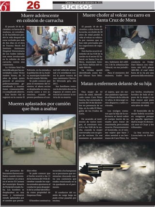 26
                                                                      Caracas, 23 al 30 de diciembre de 2012

                                                                  SUCESOS
                 Muere adolescente                                                      Muere chofer al volcar su carro en
               en colisión de carrucha                                                        Santa Cruz de Mora
   El pasado 20 de di-                                                                  El pasado 18 de di-
ciembre, en horas de la                                                              ciembre a altas horas de
mañana, un estudian-                                                                 la noche, un chofer de 30
te de bachillerato per-                                                              años de edad perdió la
dió la vida después de                                                               vida al volcar su vehícu-
estar recluido por más                                                               lo por razones que no
de dos días en el área                                                               han sido precisadas por
de Trauma Shock del                                                                  los organismos de segu-
Instituto    Autónomo                                                                ridad.
Hospital Universitario                                                                  Este hecho ocurrió al-
de Los Andes (Iahula)                                                                rededor de las 9:30 de la
tras verse involucrado                                                               noche en el sector El Ta-   xxxx
en la colisión de una                                                                bacal, en Santa Cruz de
carrucha contra una                                                                  Mora, municipio Anto-       dez, habitante del edifi-    conducía un Dodge
camioneta.                                                                           nio Pinto Salinas del es-   cio 2 de la urbanización     Dart blanco con vino-
   La víctima fatal fue                                                              tado Mérida.                Tabacal, en esa jurisdic-    tinto, año 1975, placas
identificada por las au-   Polvorín, en la entrada a     trol del vehículo artesa-      La víctima quedó         ción.                        A6X-092, el cual volcó
toridades como Víctor      la población de La Azuli-     nal y lo estrellaron con-   identificada como En-          Para el momento del       fuera de la vía por una
Andrés Torres, de 16       ta, municipio Andrés Be-      tra la parte trasera de     der Eliezer Toro Mén-       siniestro, Ender Toro        presunta falla mecánica.
años de edad, quien        llo del estado Mérida.        una camioneta Chevro-
pereció al presentar          Se pudo conocer que        let Silverado gris, año
politraumatismo ge-
neralizado y trauma-
                           para el momento del si-
                           niestro, el ahora occiso
                                                         2011.
                                                            Sus familiares toma-
                                                                                       Matan a enfermera delante de su hija
tismo craneoencefáli-      se desplazaba en una ca-      ron la decisión donar los
co complicado abierto.     rrucha junto a tres jo-       órganos al centro asis-        Una mujer de 32          el sujeto, que sin me-       ese hecho, resultaron
   Este hecho vial se      vencitos, cuando de           tencial al conocer la no-   años de edad, identifi-     diar palabras e ignoran-     heridos de bala el es-
registró en la cuesta El   pronto perdieron el con-      ticia de su muerte.         cada como Caro Pérez        do el llanto de la niña de   poso de la mujer y su
                                                                                     García, fue asesinada la    12 años, le descargó va-     hijo mayor que para

      Mueren aplastados por camión                                                   noche del 16 de diciem-
                                                                                     bre en presencia de su
                                                                                                                 rios disparos y salió co-
                                                                                                                 rriendo.
                                                                                                                                              entonces contaba con
                                                                                                                                              seis años de edad.
           que iban a asaltar                                                        hija, en la calle El Man-
                                                                                     guito de los Frailes de        Los testigos conta-          El homicidio de la
                                                                                     Catia.                      ron que la hija de la en-    mujer habría ocurrido
                                                                                                                 fermera se lanzó sobre       en venganza porque
                                                                                        De acuerdo al testi-     el cuerpo inerte de su       en aquella oportuni-
                                                                                     monio de varios testi-      madre para tratar de         dad la mujer lo denun-
                                                                                     gos, el asesinato ocu-      reanimarla, pero estaba      ció ante el Cicpc y los
                                                                                     rrió a las 9:00 de la no-   muerta. Presuntamente        tribunales.
                                                                                     che, cuando la mujer        el homicida, es el mis-
                                                                                     conversaba con un gru-      mo sujeto que hace 7           La hoy occisa era
                                                                                     po de vecinos. En ese       años asesinó a un her-       Licenciada en Enfer-
                                                                                     momento se aproximó         mano de Caro Pérez. En       mería.




    Dos presuntos de-      dían robar.                   recorrido y los hampones
lincuentes fueron arro-       Se pudo conocer que        no se percataron que ter-
llados cuando intenta-     el hecho ocurrió a las 11     minarían chocando con-
ban cometer un atraco      de la mañana del 19 de di-    tra una camioneta que
en el sector El Carmen     ciembre cuando los suje-      estaba estacionada en la
del municipio Rosario      tos armados apuntaron al      vía quedando en el pavi-
de Perijá del estado Zu-   conductor para despojar-      mento.
lia. Los hombres se        lo de la unidad identifica-
desplazaban en una         da como propiedad de            El conductor del ca-
moto y terminaron          Empresas Polar.               mión de carga larga no
siendo aplastados por                                    pudo evitar pasarles por
el camión que preten-        El hombre continuó su       encima.
 