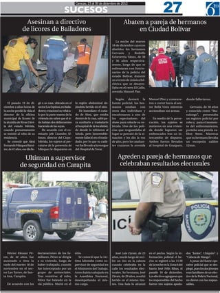 27
                                                                Caracas, 23 al 30 de diciembre de 2012

                                                      SUCESOS
                  Asesinan a directivo                                                                  Abaten a pareja de hermanos
                 de licores de Bailadores                                                                    en Ciudad Bolívar
                                                                                                  La noche del martes
                                                                                               18 de diciembre cayeron
                                                                                               abatidos los hermanos
                                                                                               Gervasio     y    Rodolfo
                                                                                               Echeverría Yánez, de 38
                                                                                               y 36 años respectiva-
                                                                                               mente, luego de que se
                                                                                               enfrentaran con funcio-
                                                                                               narios de la policía del
                                                                                               estado Bolívar, durante
                                                                                               un evento de música fol-
                                                                                               clórica que se desarro-
                                                                                               llaba en el cerro El Gallo,
                                                                                               avenida Manuel Piar.

                                                                                                  Según destacó la           Manuel Piar y comenza-         donde fallecieron.
    El pasado 19 de di-         gó a su casa, ubicada en el     la región abdominal de-        fuente policial, los her-     ron a correr hacia el sec-
ciembre a altas horas de        sector Los Espinos, en Baila-   jándolo herido en el sitio.    manos estaban con             tor Bella Vista mientras          Gervasio, de 38 años
la noche perdió la vida el      dores y estacionó su vehícu-       De inmediato el cuña-       otros dos individuos y        accionaban sus armas.          y conocido como “Mu-
director de la oficina          lo por la parte trasera de la   do de Alexi, que estaba        encañonaron a uno de                                         sulungo”, presentaba
municipal de licores de         vivienda sin saber que el si-   dentro de la casa, salió pa-   los espectadores del             En medio de la perse-       un registro policial por
la alcaldía de Rivas Dávi-      tio habían dos delincuentes     ra auxiliarlo y trasladarlo    show para robarle su ve-      cución, los sujetos se         robo y, para el momen-
la del estado Mérida,           haciendo de las suyas.          al hospital de la localidad,   hículo. Uno de los poli-      metieron en una vivien-        to del enfrentamiento,
cuando presuntamente                De acuerdo con el co-       de donde lo refirieron al      cías que resguardaba el       da donde lograron ser          portaba una pistola ca-
se resistió al robo de su       misario jefe Lisandro Al-       Iahula, pero lamentable-       lugar se percató de la si-    emboscados tras un in-         libre 9mm. Mientras
residencia.                     fonzo, director del Cicpc-      mente falleció en el trasla-   tuación y les dio la voz      tercambio de disparos.         que su hermano llevaba
    Se conoció que Alexi        Mérida, los sujetos al per-     dado, por lo que su cadá-      de alto, pero los asaltan-    Ambos fueron llevados          un escopetín calibre
Fernando Márquez Ramí-          catarse de la presencia de      ver fue llevado a la morgue    tes cruzaron la avenida       al hospital de Guaiparo,       12mm.
rez, de 41 años, ese día lle-   Márquez le dispararon en        del Hospital de Tovar.


                 Ultiman a supervisor                                                              Agreden a pareja de hermanos que
               de seguridad en Carapita                                                             celebraban resultados electorales




   Héctor Eleazar Pé-           declaraciones de los fa-        sitio.                            José Luis Zárate, de 23    en el pecho. Según la in-      dos “Junior”, Chiquito” y
rez, de 42 años, fue            miliares, Pérez se dirigía         Se conoció que la víc-      años, murió luego de reci-    formación policial el he-      “Cabeza de Mango”.
asesinado a tiros la            a su vivienda, luego de         tima laboraba como su-         bir un tiro en la cabeza      cho se registró a las 11:30       A pesar del fuerte ope-
tarde del martes 18 de          haber trabajado, cuando         pervisor de seguridad en       cuando celebraba en la        de la noche en la Zona 6 del   rativo policial que se des-
noviembre en el sec-            fue interceptado por un         el Ministerio del Trabajo.     calle los resultados elec-    barrio José Félix Ribas, el    plegó, pues los dos jóvenes
tor Las Torres, de San-         grupo de antisociales.          Antes había trabajado en       torales. Su hermano, José     pasado 16 de diciembre.        eran familiares de un efec-
ta Ana, Carapita.               Tras resistirse al robo,        la Asamblea Nacional,          Zárate, de 20 años, resultó   Los efectivos agregaron que    tivo de la Policía Nacional,
                                Pérez fue baleado en la         desempeñando el mis-           herido en el mismo tiro-      los responsables del hecho     no dieron con los respon-
   De acuerdo con las           vía pública. Murió en el        mo cargo.                      teo. Una bala lo alcanzó      fueron tres sujetos apoda-     sables.
 