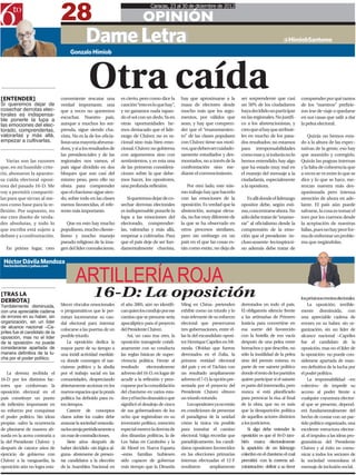 28
                                                                                 Caracas, 23 al 30 de diciembre de 2012

                                                                             OPINIÓN
                                             Dame Letra
                                             Dame Letra                                                                                                     @HimiobSantome
                                     Gonzalo Himiob




[ENTENDER]
Si queremos dejar de
                                               Otra caída
                                conveniente rescatar una
                                verdad importante, una
                                                                 es cierto, pero como dice la
                                                                 canción “esto es lo que hay”,
                                                                                                  hay que aproximarse a la
                                                                                                  masa de electores desde
                                                                                                                                   ser sorprendente que casi
                                                                                                                                   un 50% de los ciudadanos
                                                                                                                                                                      comprender por qué tantos
                                                                                                                                                                      de los “nuestros” prefirie-
cosechar derrotas elec-         que a veces no queremos          y no ganamos nada tapan-         mucho más que los argu-          haya decidido no participar        ron irse de viaje o quedarse
torales es indispensa-          escuchar. Nuestro país,          do el sol con un dedo. Ya en     mentos, por válidos que          en las regionales. No justifi-     en sus casas que salir a dar
ble ponerle la lupa a
las emociones del elec-         aunque a muchos les sor-         otras oportunidades he-          sean, y hay que compren-         co a los abstencionistas, y        la pelea electoral.
torado, comprenderlas,          prenda, sigue siendo cha-        mos destacado que el lide-       der que el “enamoramien-         creo que sí hay que atribuir-
valorarlas y más allá,          vista. No es la de los oficia-   razgo de Chávez no es ra-        to” de las clases populares      les en mucho de los pasa-              Quizás no hemos esta-
empezar a cultivarlas.          listas una mayoría abruma-       cional sino más bien emo-        con Chávez tiene sus moti-       dos resultados; no estamos         do a la altura de las expec-
                                dora, y si a los resultados de   cional. Chávez no gobierna       vos, que deben ser cuidado-      para irresponsabilidades           tativas de la gente, eso hay
                                las presidenciales y de las      con argumentos sino con          samente estudiados y des-        como esas y, si todavía no lo      que asumirlo y corregirlo.
   Varias son las razones       regionales nos vamos, el         sentimientos, y es esta una      montados, no a través de la      hemos entendido, hay algo          Quizás las pugnas internas
que, en mi humilde crite-       país sigue dividido en dos       de las primeras considera-       confrontación sino me-           que ha estado muy mal en           y la falta de coherencia que
rio, abonaron la aparato-       bloques que son casi del         ciones sobre la que debe-        diante el convencimiento.        el manejo del mensaje a la         a veces se ve entre lo que se
sa caída electoral oposi-       mismo peso, pero ello no         mos hacer, los opositores,                                        ciudadanía, especialmente          dice y lo que se hace, me-
tora del pasado 16-D. Me        obsta para comprender            una profunda reflexión.             Por otro lado, este mis-      a la opositora.                    rezcan nuestra más des-
voy a permitir compartir-       que el chavismo sigue sien-                                       mo trabajo hay que hacerlo                                          apasionada pero intensa
las para que sirvan al me-      do, sobre todo en las clases         Si queremos dejar de co-     con las emociones de la             Es allí donde el liderazgo      atención de ahora en ade-
nos como base para la re-       menos favorecidas, el refe-      sechar derrotas electorales      oposición. Es verdad que la      opositor debe, según esti-         lante. El país aún puede
flexión. Por supuesto, no       rente más importante.            es indispensable ponerle la      abstención, aunque eleva-        mo, concentrarse ahora. No         salvarse, la cosa es tomar el
me creo dueño de verda-                                          lupa a las emociones del         da, no fue muy diferente de      sólo debe tratar de “enamo-        toro por los cuernos desde
des absolutas, y todo lo           Que en esto hay mucho         electorado, comprender-          la que se ha observado en        rar” al oficialismo desde la       la aceptación de nuestras
que escriba está sujeto a       populismo, mucho cliente-        las, valorarlas y más allá,      otros procesos similares,        comprensión de la emo-             fallas, pues no hay peor for-
debate y a confrontación.       lismo y mucho manejo             empezar a cultivarlas. Para      pero sin embargo en un           ción que el presidente -in-        ma de enfrentar un proble-
                                pseudo religioso de la ima-      que el país deje de ser fun-     país en el que las cosas es-     cluso ausente- les inspira si-     ma que negándolas.
  En primer lugar, creo         gen del líder convaleciente,     damentalmente chavista,          tán como están, no deja de       no además debe tratar de

 Héctor Dávila Mendoza

                                        ARTILLERÍA ROJA
 hectordavilam@yahoo.com




[TRAS LA
DERROTA]
                                                 16-D: La oposición                                                                                                   los próximos eventos electorales.
Terriblemente disminuida,       blecer vínculos emocionales      el año 2005, aún no identifi-    Ming en China- pretenden         derrotados en todo el país.            La oposición, terrible-
con una apreciable cadena       o programáticos que le per-      can quien los condujo por ese    exhibir como un triunfo y lo     El obligatorio silencio frente     mente disminuida, con
de errores en su haber, sin     mitan incrementar su cau-        camino que se presume sería      más relevante de su esfuerzo     a las artimañas de Primero         una apreciable cadena de
organización, sin un líder      dal electoral para intentar      apocalíptico para el proyecto    electoral que preservaron        Justicia para convertirse en       errores en su haber, sin or-
de alcance nacional –Ca-                                                                          tres gobernaciones, entre el-    esa suerte del favorecido
                                colocarse a las puertas de un    del Presidente Chávez.                                                                               ganización, sin un líder de
priles fue el candidato de la
oposición, mas no el líder      posible triunfo.                     Así, un caso tras otro, la   las la del excandidato oposi-    con la botella de ron vacía        alcance nacional –Capriles
de la oposición- no puede           La oposición dedica la       oposición transgrede cotidi-     tor Henrique Capriles en Mi-     después de una pelea entre         fue el candidato de la
considerarse apartada de        mayor parte de su tiempo a       anamente con su conducta         randa. Olvidan que fueron        borrachos y que describe, no       oposición, mas no el líder de
manera definitiva de la lu-     una inútil actividad mediáti-    las reglas básicas de super-     derrotados en el Zulia, la       sólo la inutilidad de la pelea     la oposición- no puede con-
cha por el poder político.                                                                        primera entidad electoral        sino del premio mismo, es
                                ca donde convergen el nar-       vivencia política. Frente al                                                                         siderarse apartada de man-
                                cisismo político y la abulia     resultado      electoralmente    del país y en el Táchira con     parte de ese sainete político      era definitiva de la lucha por
   La derrota recibida el       por el trabajo social en las     adverso del 16-D, en lugar de    un resultado ampliamente         donde el resto de los partidos     el poder político.
16-D por los distintos fac-     comunidades, despreciando        acudir a la reflexión y preo-    adverso el 7-O, la opción pre-   quiere participar si el sainete        La responsabilidad –en
tores que conforman la          abiertamente accionar en los     cuparse por la consolidación     sentada por el proyecto del      es parte del intermedio, pero      colectivo- de impedir su
oposición electoral en el       nuevos espacios que la praxis    del chavismo en varios esta-     Presidente Chávez obtuvo         nunca si está planificado          acceso al poder frente a
país constituye un punto        política ha definido para es-    dos y el hecho dramático que     un triunfo rotundo.              para provocar la risa al final     cualquier coyuntura elector-
de inflexión importante en      tos tiempos.                     significó el desalojo de cinco       Los opositores ya no están   de la obra, que no es más          al que se presente, depend-
su esfuerzo por conquistar          Carecer de conceptos         de sus gobernadores de los       en condiciones de presentar      que la desaparición política       erá fundamentalmente del
el poder político. Sin ideas    claros sobre los cuales debe     ocho que registraban en su       el paradigma de la unidad        de aquellos actores distintos      hecho de contar con un par-
propias -salvo la ocurrencia    avanzar la sociedad venezola-    inventario político, mención     cómo la única vía posible        a los justicieros.                 tido político organizado, una
de plantarse de manera ab-      na los arroja periódicamente a   especial merece la derrota de    para transitar el camino             Si algo debe entender la       excelente estructura elector-
surda en la acera contraria a   un mar de contradicciones.       dos dinastías políticas, la de   electoral. Valga recordar que    oposición es que el 16-D tam-      al, el impulso a las ideas pro-
la del Presidente Chávez- y         Siete años después de        Los Salas en Carabobo y la       paradójicamente, los candi-      bién marca electoralmente          gramáticas del Presidente
después de catorce años de      haber decidido -sin lógica al-   de Morel en Nueva Esparta        datos opositores favorecidos     la aparición de un liderazgo       Chávez y al éxito en comu-
ejercicio de gobierno con       guna- abstenerse de presen-      –estas familias hubiesen         en las elecciones primarias      colectivo en el chavismo el cual   nicar a todos los sectores de
Chávez a la vanguardia, la      tar candidatos a la elección     sido capaces de gobernar         internas efectuadas el 12-F      permitirá -con la correcta ad-     la sociedad venezolana el
oposición aún no logra esta-    de la Asamblea Nacional en       más tiempo que la Dinastía       resultaron      ampliamente      ministración- definir a su favor   mensaje de inclusión social.
 