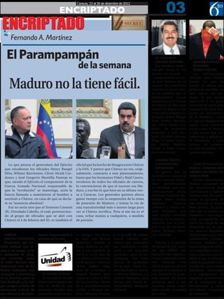 03
                                                       Caracas, 23 al 30 de diciembre de 2012

                                          ENCRIPTADO
 ENCRIPTADO
  POR:

         Fernando A. Martínez                               FERNANDO6TOPODER@GMAIL.COM




    El Parampampán                                                                                            EL “GRUPO 8”


                                                        de la semana
                                                                                                              CONTRA MADURO              INFORMACIONES Y
                                                                                                              Los llamados Gener-        RUMORES
                                                                                                           ales del “Grupo 8” del        SOBRE CHÁVEZ
                                                                                                           Ejército son los más          Las   informaciones



      Maduro no la tiene fácil.
                                                                                                              empecinados en evi-     oficiales sobre Chávez
                                                                                                           tar que Maduro sea el      hablan de que ha
                                                                                                           sucesor del presidente     tenido al menos dos
                                                                                                           Chávez y, lo que es más,   peligrosas recaídas. Lo
                                                                                                           en no permitir que el      más seguro, sin em-
                                                                                                           vicepresidente asuma       bargo, es que pueda
                                                                                                           la presidencia si Chávez   sobrevivir a su grave
                                                                                                           no regresa al país para    situación de salud pero
                                                                                                           la toma de posesión del    incapacitado para rea-
                                                                                                           10 de enero próximo. Lo    sumir la presidencia
                                                                                                           integran: Henry Rangel     de la República, todo
                                                                                                           Silva, Wilmer Barrien-     lo cual no despejaría la
                                                                                                           tos, Clíver Alcalá Cor-    aguda crisis nacional
                                                                                                           dones, los hermanos        sin él o que la llevaría
                                                                                                           Francisco y José Gre-      a una escala más im-
                                                                                                           gorio Montilla Pantoja,    predecible y peligrosa.
                                                                                                           Hugo “El Pollo” Carva-     El Presidente, a estas
                                                                                                           jal, Abdón Matheus         alturas, ha quedado
                                                                                                           Pavón y Celso Cane-        en silla de ruedas. Sit-
                                                                                                           lones Fernández.           uación delicada.

                                                                                                              GUERRA POR LA
     Lo que piensa el generalato del Ejército          oficial que ha hecho de bisagra entre Chávez           CANDIDATURA                CONTROVERSIAL
  que encabezan los oficiales Henry Rangel             y la FAN. Y parece que Chávez no era, origi-           OPOSITORA               BANCO DOMINICANO
                                                                                                              La guerra por la        ABRIRÁ SUCURSAL EN
  Silva, Wilmer Barrientos, Clíver Alcalá Cor-         nalmente, contrario a este planteamiento,
                                                                                                           candidatura opositora      NUEVA YORK
  dones y José Gregorio Montilla Pantoja es            hasta que los hermanos Fidel y Raúl Castro,
                                                                                                           en las nuevas elecci-         El banco dominicano
  que, siendo el Ejército el componente de la          recelosos de todos los oficiales de carrera,
                                                                                                           ones     presidenciales    Peravia, propiedad de
  Fuerza Armada Nacional responsable de                lo convencieron de que el sucesor era Ma-           se enciende otra vez,      los venezolanos José
  que la “revolución” se mantenga, sería la            duro, y eso fue lo que hizo en su última visi-      enfrentándose ahora        Luis Santoro y Gabriel
  fuerza llamada a suministrar al hombre a             ta a Caracas. Los generales quieren ahora           Henrique Capriles Ra-      Jiménez Aray, ha anun-
  sustituir a Chávez, en caso de que se decla-         ganar tiempo con la suspensión de la toma           donski, María Corina       ciado la apertura de
  re su “ausencia absoluta”.                           de posesión de Maduro, y tomar la vía de            Machado,       Antonio     una sucursal en Nueva
     Ese no sería otro que el Teniente Coronel         una transitoriedad más o menos larga para           Ledezma y hasta An-        York (EEUU). Es prob-
  (R), Diosdado Cabello, el cual, pertenecien-         ver si Chávez rectifica. Pero si ese no es el       drés Velásquez, que        able que el banco sea
  do al grupo de oficiales que se alzó con             caso, echar manos a cualquiera, a medida            está siendo animado        sometido a una minu-
  Chávez el 4 de febrero del 92, es también el         de presión.                                         después de su enfren-      ciosa averiguación en
                                                                                                           tamiento con el CNE.       EEUU en virtud de las
                                                                                                           Con Capriles se cuad-      denuncias en su con-
                                                                                                           rarían Primero Justi-      tra, tanto en República
  ADRÍAN                   sionar impunemente a        os vástagos. Por ahora,    y el partido de Ismael   cia, Voluntad              Dominicana como ante
  GARCÍA GUERRERO,         quienes no lo son.          se sabe que Ramón          García crearían una                                 instituciones norteam-
  Presidente del Cir-                                  Guillermo Aveledo y        alianza que sostendría      Popular y el partido    ericanas, mediante las
cuito Judicial Los Te-                                 Omar Barboza se reti-      sus candidatos a toda    de Ismael García, y pu-    cuales dirigentes políti-
ques y su amigo, socio                                 ran a sus cuarteles de     costa y con acuerdos     ede que COPEI; con         cos venezolanos han in-
y compadre el abog-                                    invierno en la idea de     puntuales, pero no es-   María Corina, organiza-    stado a distintas autori-
ado conocido como                                      no volver a incursionar    tratégicos, con otras    ciones independientes;     dades a que se averigüe
El Gallo Rincon, han                                   en la política nacional;   fuerzas de oposición.    con      Ledezma    está   sobre la presunta reali-
instaurado una de las                                  Henry Ramos Allup          De su lado, María Co-    difícil porque en AD las   zación de operaciones
Mafias Judiciales mas                                  trata de convencer a       rina Machado se acerca   cúpulas no lo quieren. Y   bancarias destinadas
corruptas y temerarias        EL FIN DE LA MUD         Manuel Rosales para        a Antonio Ledezma y a    con Velásquez la izqui-    a la legitimación de
de la historia...pues se      La Mesa de la Unidad     convertir a AD y a UNT     Andrés Velásquez para    erda radical. No habrá     capitales provenientes
han dedicado a la vul-     Democrática acaba sus       en los partidos líderes    formar una fuerza in-    primarias, pero sí una     de la corrupción gu-
gar compra y venta de      días en medio de una        de la socialdemocracia     dependiente, desligada   encuesta cuyos resul-      bernamental y otras
Sentencias a favor de      profunda división que       criolla, y Primero Jus-    del resto.               tados serían acepados      actividades irregulares
sus clientes y de extor-   podría dar origen a vari-   ticia, Voluntad Popular                             por todos.                 en Venezuela.
 