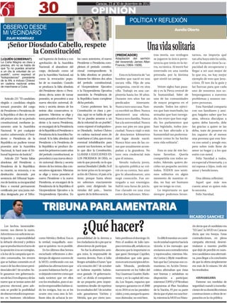 30
                                                                                        Caracas, 23 al 30 de diciembre de 2012

                                                                                   OPINIÓN
                                                                                                                      POLÍTICA Y REFLEXIÓN
  OBSERVO DESDE                                                                                                                                                 Aurelio Oberto
  MI VECINDARIO
     ZULAY RODRÍGUEZ

      ¡Señor Diosdado Cabello, respete
              la Constitución!
                                                                                                                                      Una vida solitaria
                                                                                                         [PREDICADOR]                       tras moría, sus verdugos             tarnos, no importa qué
[¿QUIÉN GOBIERNA?]                  nal Supremo de Justicia y con      los casos anteriores, el nuevo    Adaptación del sermón              se jugaron la única perte-           tan alta haya sido la caída,
La Carta Magna es clara y           aprobación de la Asamblea          Presidente o Presidenta com-      del reverendo James Allan          nencia que tenía en la tie-          el ser humano tiene la ca-
precisa, ahí no se habla de                                                                              Francis (1864–1928).
                                    Nacional; el abandono del          pletará el período constitu-                                         rra, su túnica. Al morir fue         pacidad de recuperarse y
que “tú no puedes amarrar
a un día la voluntad de un          cargo, declarado como tal          cional correspondiente. Si                                           enterrado en una tumba               llegar a ser aun mejor de
pueblo”, como expresó el            por la Asamblea Nacional, así      la falta absoluta se produce          Esta es la historia de “un     prestada, por la lástima             lo que era, no hay mejor
“todopoderoso” presidente           como la revocación popu-           durante los últimos dos años      hombre que nació en una            que sintió un amigo.                 ejemplo de esto que Jesu-
de la AN, e incluso Chávez
en cadena nacional antes            lar de su mandato. Cuando          del período constitucional,       oscura villa. Hijo de una                                               cristo. Él nos da la guía y
de marcharse a Cuba.                se produzca la falta absoluta      el Vicepresidente Ejecutivo       campesina, creció en otra             Veinte siglos han pasa-           las fuerzas para que cada
                                    del Presidente electo o Presi-     o la Vicepresidenta Ejecutiva     villa. Trabajó en una car-         do y es la Pieza central de          uno de nosotros nos so-
                                    denta electa antes de tomar        asumirán la Presidencia de        pintería hasta los 30 años.        la humanidad, líder de               brepongamos a nuestros
    Artículo 231 “El candidato      posesión, se procederá a una       la República hasta completar      Durante tres años fue un           una de las comunidades               problemas y seamos me-
elegido o candidata elegida         nueva elección universal, di-      dicho período.                    predicador         itinerante.     de mayor progreso en el              jores personas.
tomará posesión del cargo           recta y secreta dentro de los          Como podremos leer, la        Nunca tuvo una casa. Nun-          mundo. Todos los ejérci-                 Esta Navidad comparta
de Presidente o Presidenta de       treinta días consecutivos si-      Constitución es clara y pre-      ca escribió un libro. Nunca        tos que han marchado, las            con sus familiares y ami-
la República el diez de enero       guientes. Mientras se elige y      cisa, aquí no se habla de que     administró una oficina.            armadas que han navega-              gos; hágales saber que los
del primer año de su período        toma posesión el nuevo Presi-      “tú no puedes amarrar a un        Nunca tuvo familia. Nunca          do, los reyes que han regi-          ama, ofrezca disculpas a
constitucional, mediante ju-        dente o la nueva Presidenta,       día la voluntad de un pueblo”,    fue a la universidad. Nunca        do, los parlamentos que              quien deba hacerlo, dele
ramento ante la Asamblea            se encargará de la Presidencia     como expresó el todopodero-       puso sus pies en una gran          han legislado, todos jun-            las gracias a quien se las
Nacional. Si por cualquier          de la República el Presidente o    so Diosdado, incluso Chávez       ciudad. Nunca viajó a más          tos no han afectado a la             deba, trate de ponerse en
motivo sobrevenido el Presi-        Presidenta de la Asamblea Na-      en cadena nacional antes de       de doscientos kilómetros           humanidad tan poderosa-              los zapatos de al menos
dente o Presidenta de la            cional. Si la falta absoluta del   marcharse a Cuba, que en una      del lugar donde nació.             mente como lo ha hecho               una persona que este bra-
República no pudiese tomar          Presidente o la Presidenta de      eventual inhabilitación para      Nunca hizo una de las co-          esta vida solitaria”.                va con usted y arregle eso,
posesión ante la Asamblea           la República se produce du-        asumir sus funciones, se hará     sas que usualmente acom-                                                pero sobre todo llene de
Nacional, lo hará ante el Tri-      rante los primeros cuatro años     lo que dice la Constitución,      pañan a la grandeza. No               Esta es una de mis lec-           amor su hogar y a los que
bunal Supremo de Justicia”.         del período constitucional, se     LLAMAR A ELECCIONES EN            tuvo otra credencial más           turas favoritas. Quería              estén con usted.
    Artículo 233 “Serán faltas      procederá a una nueva elecci-      LOS PROXIMOS 30 DÍAS, es          que él mismo.                      compartirla con todos us-                Feliz Navidad a todos,
absolutas del Presidente o          ón universal, directa y secreta    esto lo que procede, no lo que        Siendo todavía joven,          tedes. Además, quiero de-            en especial a Venezuela, y a
Presidenta de la República:         dentro de los treinta días con-    asoma Diosdado Cabello. Si él     la opinión pública se vol-         cirles un pequeño secreto:           mi esposa e hijos, todo mi
su muerte, su renuncia, o su        secutivos siguientes. Mientras     no tiene prisa en la recuper-     vió en su contra. Sus ami-         todos, TODOS nos senti-              amor y bendiciones.
destitución decretada por           se elige y toma posesión el        ación de Chávez, el país sí la    gos lo abandonaron; uno            mos solitarios en algún
sentencia del Tribunal Supre-       nuevo Presidente o la nueva        tiene, porque hasta ahora         negó conocerlo. Fue en-            momento de nuestras vi-                 Una última reflexión:
mo de Justicia; su incapacidad      Presidenta, se encargará de la     no sabemos exactamente            tregado a sus enemigos.            das, no hay ser humano                  Aquel que más nos
física o mental permanente          Presidencia de la República el     quién está dirigiendo las         Sufrió una farsa de juicio.        que no tenga su cruz.                cuesta amar es quien más
certificada por una junta mé-       Vicepresidente Ejecutivo o la      riendas del país… bueno           Fue clavado en una cruz               Lo importante es que              lo necesita.
dica designada por el Tribu-        Vicepresidenta Ejecutiva. En       aparte de la delincuencia.        entre dos ladrones. Mien-          siempre podemos levan-                  Feliz Navidad.




                                       TRIBUNA PARLAMENTARIA
                                                                                                                                                                                RICARDO SANCHEZ

    Los hechos, lamentable-
mente, nos dieron la razón.
Advertimos con suficiente an-
ticipación y responsabilidad        como Mérida y Bolívar. Esa es
                                                                            ¿Qué hacer?
                                                                       ponsabilidad de la derrota a      bién perdimos el domingo 16.           Es difícil transitar un cami-
                                                                                                                                                                                 rín decía que el candidato era
                                                                                                                                                                                 “El Gato”, la MUD en Caracas
                                                                                                                                                                                 decía que era Soraya. Estas
                                                                                                                                                                                 contradicciones, en plena
la debacle electoral y política     la verdad, maquillarla -aun-       los ciudadanos de a pie que se    Pero el análisis de Julio tam-     no de unidad superior hacia la       campaña electoral, desesti-
que se produciría en el seno de     que se quisiera- no es posible.    abstuvieron de participar.        poco termina allí, señala en su    victoria si los mensajes que         mularon a nuestro pueblo
la oposición si no se corregían,        En los últimos días hemos          No fue la abstención ami-     discurso que lo importante es      enviamos son contradictorios         que dejó de percibir en nues-
a la luz de la campaña que re-      escuchado reflexiones a des-       gos míos, la responsable de       que ganó Henrique Capriles,        y equivocados; mientras Ma-          tros candidatos una alternati-
cién comenzaba, los errores         tiempo de algunos voceros de       nuestra derrota. Pues si Julio    olvidándose que solo gana-         ría Corina y Blyde manifesta-        va, para llegar a la conclusión
que se habían cometido en el        la MUD, certificando con sus       Borges señalaba el lunes “que     mos en seis municipios del es-     ban que las Comunas son co-          de que la oferta simplemente
marco de las elecciones presi-      palabras las afirmaciones que      si la votación del 7 de octubre   tado Miranda, perdiendo            munismo, en Acción Demo-             era más de lo mismo. He ahí
denciales del 7 de octubre. So-     ya antes habíamos hecho pe-        se hubiese repetido habría-       nuevamente en los Valles del       crática afirmaban que éstas          los resultados.
lo ganamos tres gobernacio-         ro dejando entrever como que       mos ganado 18 gobernacio-         Tuy, Guarenas-Guatire, Barlo-      son buenas y señalaban su
nes de las 23 en disputa y de las   nada tuvieron que ver ellos        nes”, se olvida el compañero      vento y en la capital del esta-    disposición a participar;               #ZONASEGURA
nueve que se tenían antes del       con los resultados, pues si an-    de un pequeño pero impor-         do, Los Teques, espacios que       mientras COPEI y VP llevaban            Extreme sus medidas de
proceso electoral, pero ade-        tes los responsables habían si-    tantísimo detalle: de repetirse   tampoco ganamos en el 2008         propuestas al Plan Socialista        seguridad cuando a inmedia-
más se perdió la posibilidad        do los testigos, hoy no se les     los resultados del 7 de octubre   ni en 2010 ni en las presiden-     de la Nación, PJ por su parte        ciones de su domicilio existan
de obtener triunfos importan-       ocurre otra cosa sino la bri-      solo ganaríamos Táchira y         ciales, y esto, aunque lo quera-   decía que el plan era una bur-       construcciones u obras de re-
tes en bastiones oficialistas       llante idea de achacar la res-     Mérida, que por cierto tam-       mos disimular, no está bien.       la; mientras la MUD en Matu-         paración en la vía pública.
 