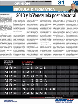 31
                                                                         Caracas, 23 al 30 de diciembre de 2012

                                      OPINIÓN
                                    BRÚJULA DIPLOMÁTICA                                                                                                            MILOS ALCALAY

[CONSECUENCIAS]
La crisis económica, no
solo por los efectos de la
crisis mundial sino también
por los inmensos gastos y
                                           2013 y la Venezuela post electoral
endeudamiento nacional,             múltiples interrogantes sobre        ventaja pero no representa una        de radio y televisión indepen-       reclamar viviendas dignas; de       Constitución, y convoque al
que fueron usados como              el rumbo del año 2013. ¿Será         alternativa automática.               dientes; se amenaza controlar a      los universitarios exigiendo la     país a reencontrarse. Este es
medida clientelar durante           posible que los gobernantes              Otra interrogante es el           las universidades y escuelas, ello   autonomía universitaria; de         el momento de reafirmar el
la campaña o como ayuda             den respuestas a las expectati-      rumbo del nuevo Gobierno y si         generará un periodo de inesta-       las amas de casa protestando        compromiso de Venezuela en
a algunos países privile-
                                    vas populares cumpliendo con         cumplirá su oferta de convocar        bilidad y de conflictos.             por el desabastecimiento; de        respetar los derechos humanos
giados, generará proble-
mas adicionales que ni los          las ofertas propuestas o será un     un gobierno de unidad nacion-             Si no se gobierna para todos     los presos políticos y exiliados    políticos, civiles, económicos
altos precios del petróleo          año difícil, tal como afirman        al, o por lo menos, la promesa        los venezolanos y se excluye         exigiendo libertad, mientras        y sociales, como se ofreció al
podrán ser suficientes              analistas que resaltan la futura     de diálogo que ofreció en su dis-     parte de la población con atro-      que trabajadores, funcionarios      asumir su puesto en el Con-
para aplacarlos.                    coyuntura económica?                 curso del 9 de octubre. Depen-        pellos, trabas y obstáculos, las     públicos, buhoneros seguirán        sejo de Derechos Humanos
                                                                         diendo de ello podremos veri-         reacciones de angustia y frus-       reclamando y en algunos casos       de la ONU; es el momento de
    A pesar de la abstención            La primera interrogante es la    ficar si existe una voluntad real     tración se multiplicarán en mu-      podrían surgir brotes de violen-    aplicar la Carta Democrática
en ambos sectores, en las elec-     salud del Presidente, que sigue      de iniciar pasos para poner fin a     chos sectores de la población,       cia en el país durante el 2013.     Interamericana, siendo conse-
ciones regionales del 16 de dic-    siendo un enigma debido a que        unaVenezuela fragmentada con          con lo que aumentará el éxodo            La crisis económica, no         cuente con las afirmaciones que
iembre se mantuvo la opción         se mantiene como “secreto de         visiones enfrentadas. Caso con-       venezolano, se perderá el aporte     solo por los efectos de la crisis   se hicieron ante los observa-
que los electores ya habían ex-     Estado” En cualquier caso, el
                                            .                            trario, se profundizará la división   de destacados profesionales          mundial sino también por los        dores internacionales después
presado el 7 de octubre al darle    Presidente electo tiene designa-     existente en el año 2013.             jóvenes, además de multiplic-        inmensos gastos y endeudami-        de las elecciones, al afirmar la
su apoyo a Chávez en los comi-      do al sucesor en cabeza de Nico-         Si en el discurso de toma de      arse el cierre de empresas.          ento nacional, que fueron           “vocación democrática” del
cios presidenciales, con lo que     lás Maduro si se determina la fal-   posesión para el sexenio 2013-                                             usados como medida clientelar       Gobierno. Pero ello significa un
se aumenta el amplio poder del      ta absoluta del Mandatario para      2019 se opta -como parece ser-           Si no se pone fin a la indifer-   durante la campaña o como           Poder Judicial independiente,
Gobierno central al sumarse el      el 10 de enero. Para la oposición    por la radicalización de la “rev-     encia oficial ante los múltiples     ayuda a algunos países privi-       una Asamblea Nacional que
respaldo incondicional de 20        será más difícil definir a un can-   olución” bolivariana y se agudiza     problemas, continuarán dán-          legiados, generará problemas        cumpla sus funciones contralo-
gobiernos regionales dispuestos     didato de unidad en poco tiem-       el perfil autoritario, se retoma      dose los movimientos espontá-        adicionales que ni los altos pre-   ras; un árbitro electoral transpar-
a acompañar al Jefe de Gobi-        po como consecuencia de la           un lenguaje confrontacional,          neos de indignados puntuales         cios del petróleo podrán ser su-    ente y una sociedad civil activa y
erno en todo.                       derrota sufrida con la pérdida de    se aumenta el poder central en        que sufren las consecuencias         ficientes para aplacarlos.          reconocida. ¿Utópico? Puede
    El resultado obtenido por       los principales bastiones, a pesar   detrimento de las regiones y del      del colapso existente: los rec-          Este es el momento para         ser. Pero si no opera ese cambio,
el oficialismo, gracias al venta-   de que el triunfo de Capriles en     estado de derecho, se anuncia         lamos de los sindicalistas, las      exigir que el Gobierno actúe        la confrontación será inevitable
jismo denunciado, presenta          el estado Miranda le da cierta       el cierre de diarios, estaciones      quejas de los damnificados en        con tolerancia, apegado a la        y lamentable en el 2013.


                                                                                                    Publicidad
 