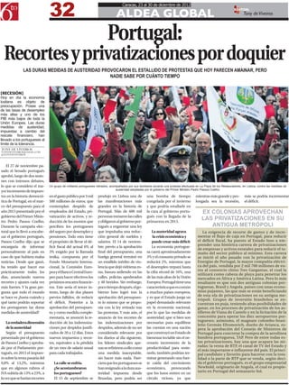 32
                                                                                     Caracas, 23 al 30 de diciembre de 2012

                                                                                ALDEA GLOBAL
                                                                                                                                                                      EDITOR:
                                                                                                                                                                             Tony de Viveiros



                                                                          Portugal:
  Recortes y privatizaciones por doquier
              LAS DURAS MEDIDAS DE AUSTERIDAD PROVOCARON EL ESTALLIDO DE PROTESTAS QUE HOY PARECEN AMAINAR, PERO
                                                 NADIE SABE POR CUÁNTO TIEMPO


[RECESIÓN]
Hoy en día la economía
lusitana es objeto de
preocupación. Posee una
de las tasas de desempleo
más altas y uno de los
PIB más bajos de toda la
Unión Europea. Las duras
medidas de austeridad,
impuestas a cambio del
rescate financiero, han
llevado a los portugueses al
límite de la tolerancia.
TONY DE VIVEIROS
TONYDEVIVEIROS@GMAIL.COM
@TONYDEVIVEIROS



   El 27 de noviembre pa-
sado el Senado portugués
aprobó, luego de dos sesio-
nes con intensos debates,
lo que se considera el ma-      Un grupo de militares portugueses retirados, acompañados por sus familiares durante una protesta efectuada en La Plaza de los Restauradores, en Lisboa, contra las medidas de
                                                                                 austeridad adoptadas por el gobierno del Primer Ministro Pedro Passos Coelho.
yor incremento de impues-
tos en la historia democrá-     en el gasto público por 3 mil      produjo en Lisboa una de            una bomba de tiempo                mientras más grande y pro-          más se podría incrementar
tica de Portugal, en el mar-    500 millones de euros, que         las manifestaciones más             congelada por el invierno          longada sea la recesión,            el déficit.
co del presupuesto para el      contemplan despido de              grandes en la historia de           y que podría estallarle en
año 2013 presentado por el      empleados del Estado, pri-         Portugal. Más de 600 mil            la cara al gobierno portu-              EX COLONIAS APROVECHAN
gobierno del Primer Minis-
tro Pedro Passos Coelho.
                                vatización de activos, y re-
                                ducción de los montos que
                                                                   personas tomaron las calles
                                                                   y obligaron al gobierno por-
                                                                                                       gués con la llegada de la
                                                                                                       primavera en 2013.
                                                                                                                                               LAS PRIVATIZACIONES EN SU
Durante la campaña elec-        perciben los portugueses           tugués a engavetar una ley                                                     ANTIGUA METRÓPOLI
toral que lo llevó a encabe-    del seguro por desempleo y         que impulsaba una reduc-               La austeridad agrava                  La exigencia de recorte de gastos y de incre-
zar el gobierno portugués,      pensiones. Todo esto tiene         ción general de sueldos y               la crisis económica y            mentar el flujo de caja en Portugal, para reducir
Passos Coelho dijo que se       el propósito de llevar el dé-      salarios. El 14 de noviem-             puede crear más déficit           el déficit fiscal, ha puesto al Estado luso a em-
                                                                                                                                            prender una histórica carrera de privatizaciones
encargaría de informar          ficit fiscal del actual 6% al      bre, previo a la aprobación            La economía portugue-
                                                                                                                                            de empresas y activos estatales para reducir el ta-
personalmente al país en        3% exigido por la llamada          final del presupuesto, una          sa caerá aproximadamente             maño del sector público al mínimo. Esta carrera
caso de que hubiera malas       troika, compuesta por el           huelga general terminó en           3% y el consumo privado se           se inició el año pasado con la privatización de
noticias. Desde que ganó,       Fondo Monetario Interna-           un estallido inédito de vio-        reducirá 2%, mientras que            Energías de Portugal, la mayor compañía eléctri-
ha tenido que hacer eso         cional, la Comisión Euro-          lencia que dejó vidrieras ro-       el desempleo trepará hasta           ca del país, vendida por 2 mil 700 millones de eu-
                                                                                                                                            ros al consorcio chino Tres Gargantas, el cual la
prácticamente todos los         pea y el Banco Central Euro-       tas, basura ardiendo en las         la cifra récord de 16%, una
                                                                                                                                            utilizará como cabeza de playa para penetrar los
días, anunciando nuevos         peo para hacer efectivos los       calles, policías apedreados         de las más altas de la Unión         mercados en África y América Latina. Pero lo más
recortes y ajustes cada vez     próximos rescates financie-        y 48 heridos. Sin embargo,          Europea. Portugal tiene una          resaltante es que son dos antiguas colonias por-
más fuertes. Y la gran pre-     ros. Este sería el tercer in-      poco tiempo después, el go-         característica que es común          tuguesas, Brasil y Angola, países con unas econo-
gunta que todo el mundo         tento, luego de dos planes         bierno luso logró tras la           a muchos países europeos,            mías pujantes, las que más se están beneficiando
                                                                                                                                            de esta ola de privatizaciones en su antigua me-
se hace es ¿hasta cuándo y      previos fallidos, de reducir       aprobación del presupues-           y es que el Estado juega un
                                                                                                                                            trópoli. Grupos de inversión brasileños se en-
qué tanto podrán soportar       el déficit. Posterior a la         to lo mismo que se propo-           papel demasiado relevante            cuentran en puja, teniendo altas posibilidades de
los portugueses las duras       aprobación del presupues-          nía con la ley retirada tras        en la economía nacional,             ganar, en los procesos de privatización de los as-
medidas de austeridad?          to, y como medida comple-          las protestas. Y más aún, el        por lo que las medidas de            tilleros de Viana do Castelo y en la licitación de la
                                mentaria, se anunció la re-        anuncio de los recortes de          austeridad, que si bien son          concesión para operar los diez aeropuertos por-
                                                                                                                                            tugueses; asimismo, el magnate colombo-brasi-
    La verdadera dimensión      ducción de las indemniza-          las indemnizaciones por             necesarias para equilibrar
                                                                                                                                            leño Germán Efromovich, dueño de Avianca, es-
    de la austeridad            ciones por despidos justifi-       despidos, además de no ser          las cuentas en una nación            pera la aprobación del Consejo de Ministros de
    Según el presupuesto        cados de 20 a 12 días. Estos       considerado relevante por           que construyó un Estado de           Portugal para concretar la compra de la aerolínea
presentado por el gobierno      nuevos impuestos y recor-          los diarios al día siguiente,       bienestar inviable sin el ne-        bandera portuguesa, TAP. Pero de entre todas es-
de Passos Coelho y aproba-      tes, equivalen a la pérdida        los líderes sindicales ape-         cesario incremento de la             tas privatizaciones, hay una que acapara las mi-
                                                                                                                                            radas: la venta de RTP, el canal de TV del Estado y
do por el Parlamento por-       de un mes de salario anual         nas se refirieron a ello como       productividad para soste-
                                                                                                                                            el más importante e influyente del país. El princi-
tugués, en 2013 el impues-      para cada trabajador.              una medida inaceptable,             nerlo, también podrían ter-          pal candidato y favorito para hacerse con la tota-
to sobre la renta pasaría del                                      sin hacer más nada. Pare-           minar generando una fuer-            lidad o la parte de RTP que se venda, según deci-
9,8% al 13,2%, mientras            La calle se enfría.             ciera que los portugueses se        te caída del crecimiento             da el gobierno portugués, es el grupo empresarial
que en algunos rubros el           ¿Se acostumbraron               han resignado a la dura aus-        económico, provocando                Newhold, originario de Angola, el cual es propie-
                                                                                                                                            tario en Portugal del semanario Sol.
IVA subiría de 13% a 23%, a        los portugueses?                teridad impuesta desde              que los lusos entren en un
la vez que se harían recortes      El 15 de septiembre se          Bruselas, pero podría ser           círculo vicioso, ya que
 