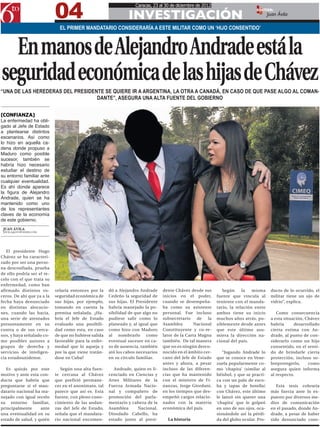 04
                                                                    Caracas, 23 al 30 de diciembre de 2012

                                                                INVESTIGACIÓN
                                                                                                                                 EDITOR:
                                                                                                                                         Juan Ávila

                              EL PRIMER MANDATARIO CONSIDERARÍA A ESTE MILITAR COMO UN ‘HIJO CONSENTIDO’



  En manos de Alejandro Andrade está la
seguridad económica de las hijas de Chávez
“UNA DE LAS HEREDERAS DEL PRESIDENTE SE QUIERE IR A ARGENTINA, LA OTRA A CANADÁ, EN CASO DE QUE PASE ALGO AL COMAN-
                                  DANTE”, ASEGURA UNA ALTA FUENTE DEL GOBIERNO


[CONFIANZA]
La enfermedad ha obli-
gado al Jefe de Estado
a plantearse distintos
escenarios. Así como
lo hizo en aquella ca-
dena donde propuso a
Maduro como posible
sucesor, también se
habría hizo necesario
estudiar el destino de
su entorno familiar ante
cualquier eventualidad.
Es ahí donde aparece
la figura de Alejandro
Andrade, quien se ha
mantenido como uno
de los representantes
claves de la economía
de este gobierno.
 JUAN ÁVILA
 JAVILA@6TOPODER.COM




   El presidente Hugo
Chávez se ha caracteri-
zado por ser una perso-
na desconfiada, prueba
de ello podría ser el re-
celo con el que trata su
enfermedad, como han
afirmado distintos vo-      velaría entonces por la    dó a Alejandro Andrade     dente Chávez desde sus        Según     la   misma      ducto de lo ocurrido, el
ceros. De ahí que ya a la   seguridad económica de     Cedeño la seguridad de     inicios en el poder,       fuente que vincula al        militar tiene un ojo de
fecha haya denunciado       sus hijas, por ejemplo,    sus hijas. El Presidente   cuando se desempeña-       teniente con el manda-       vidrio”, explica.
en distintas alocucio-      tomando en cuenta la       habría manejado la po-     ba como su asistente       tario, la relación entre
nes, cuando las hacía,      premisa señalada. ¿Ha-     sibilidad de que algo no   personal. Fue incluso      ambos tiene su inicio           Como consecuencia
una serie de atentados      bría el Jefe de Estado     pudiese salir como lo      subsecretario    de   la   muchos años atrás, po-       a esta situación, Chávez
presuntamente en su         evaluado una posibili-     planeado y, al igual que   Asamblea        Nacional   siblemente desde antes       habría      desarrollado
contra o de sus cerca-      dad como esta, en caso     como hizo con Maduro       Constituyente y co-re-     que este último asu-         cierta estima con An-
nos, y haya señalado co-    de que no hubiese salida   al nombrarlo como          lator de la Carta Magna    miera la dirección na-       drade, al punto de con-
mo posibles autores a       favorable para la enfer-   eventual sucesor en ca-    también. De tal manera     cional del país.             siderarlo como un hijo
grupos de derecha y         medad que lo aqueja y      so de ausencia, también    que no es ningún desco-                                 consentido, en el senti-
servicios de inteligen-     por la que viene tratán-   ató los cabos necesarios   nocido en el ámbito cer-      “Jugando Andrade lo       do de brindarle cierta
cia estadounidense.         dose en Cuba?              en su círculo familiar.    cano del Jefe de Estado    que se conoce en Vene-       protección, incluso so-
                                                                                  antes y ahora, a pesar     zuela popularmente co-       breprotegerlo,     como
   Es quizás por este          Según una alta fuen-       Andrade, quien es li-   incluso de las diferen-    mo ‘chapita’ (similar al     asegura quien informa
motivo y ante esta con-     te cercana al Chávez       cenciado en Ciencias y     cias que ha mantenido      béisbol, y que se practi-    al respecto.
ducta que habría que        que prefirió permane-      Artes Militares de la      con el ministro de Fi-     ca con un palo de esco-
preguntarse si el man-      cer en el anonimato, tal   Fuerza Armada Nacio-       nanzas, Jorge Giordani,    ba y tapas de botella)          Esta tesis cobraría
datario nacional ha ma-     parece que así es. Esta    nal y compañero de         en los tiempos que des-    con Chávez, este último      más fuerza ante lo ex-
nejado con igual recelo     fuente, con pleno cono-    promoción del parla-       empeñó cargos relacio-     le lanzó sin querer una      puesto por diversos me-
su entorno familiar,        cimiento de las andan-     mentario y cabeza de la    nados con la materia       ‘chapita’ que le golpeó      dios de comunicación
principalmente      ante    zas del Jefe de Estado,    Asamblea     Nacional,     económica del país.        en uno de sus ojos, oca-     en el pasado, donde An-
una eventualidad en su      señala que el mandata-     Diosdado Cabello, ha                                  sionándole así la pérdi-     drade, a pesar de haber
estado de salud, y quién    rio nacional encomen-      estado junto al presi-       La historia              da del globo ocular. Pro-    sido denunciado cons-
 