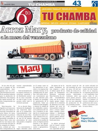 43
                                                         Caracas, 23 al 30 de diciembre de 2012
  EDITOR:
       Armando López
                                                TU CHAMBA




Arroz Mary,           producto de calidad
a la mesa del venezolano




   En los años 60, gra-     revistas especializadas      en el campo como en             De manos de las fa-      ducción anual de 130      de cuatro décadas de
cias al empuje de dos       en mercadeo.                 los laboratorios le per-     milias fundadoras de        mil toneladas de arroz    funcionamiento, en las
emprendedores      inmi-                                 miten a la empresa dar       esta empresa y junto        de mesa, 129 mil ton-     cuales los dos funda-
grantes nace en el es-         Entre las fortalezas de   asesorías técnicas en la     al valioso aporte de un     eladas de crema de ar-    dores de la empresa,
tado Portuguesa la semi-    la empresa destacan su       multiplicación de semi-      grupo de trabajadores       roz y 486 toneladas de    su segunda generación
lla de una gran industria   estructura comercial y       llas y del cultivo del ar-   altamente      motivados    arroces    saborizados.   y sus empleados han
para la producción de       de distribución sosteni-     roz, conocimiento que        Mary-Iancarina ha cre-      Asimismo, abrió una       puesto todo el em-
alimentos. Una empresa      da en cinco sucursales       ha sido relevante para       cido     consolidándose     nueva planta procesa-     peño, conocimiento y
de capital nacional, sól-   en todo el país, lo que      el diseño de estrategias     como uno de los prin-       dora de arroz vaporiza-   anhelo, el balance es
ida y comprometida con      permite cubrir todo el       de optimización de la        cipales grupos empre-       do con una capacidad      exitoso, reflejado en la
el país.                    territorio nacional.         producción. Todos sus        sariales de la industria    de producción de 30       preferencia del consu-
                                                         esfuerzos están dirigidos    de alimentos en el país.    mil toneladas anuales.    midor venezolano por
   Mary-Iancarina     ha       En su devenir Mary-       a mejorar la calidad de      Además del arroz de            Al cumplirse más       la marca Mary.
logrado en el transcurso    Iancarina ha desplegado      los sembradíos, aumen-       mesa produce crema de
de estos años liderar el    una trayectoria ejem-        tar la eficiencia del cul-   arroz y arroces sabori-
mercado venezolano de       plar en la producción,       tivo y fortalecer la cali-   zados; también comer-
arroz blanco de mesa,       comercialización y dis-      dad de la cosecha para       cializan y distribuyen
ofreciendo un producto      tribución de arroz blan-     beneficio de todo el cir-    tomates en lata, avena,
de alta calidad que ha      co de mesa, disponiendo      cuito. Además de la cer-     granos, galletas, alimen-
permitido consolidar la     de una de las plantas        tificación y comerciali-     tos para mascotas y ja-
marca Mary como una         procesadoras de arroz        zación de las semillas de    bones para lavar.
de las seis marcas más      más grande y completas       arroz, la empresa provee
reconocidas del país en     del país.                    insumos a los agricul-          La planta principal
la categoría de alimen-                                  tores, tales como fertili-   está en Araure, estado
tos, avalada por estu-         Los conocimientos y       zantes y agroquímicos,       Portuguesa, y cuenta
dios independientes de      logros obtenidos tanto       entre otros.                 con capacidad de pro-
 