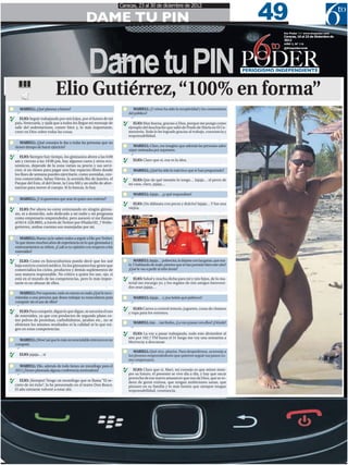 49
                                                                        Caracas, 23 al 30 de diciembre de 2012

                                                   DAME TU PIN

                                                                6
                                                                                                                                                               6to Poder /// www.6topoder.com




                                                    Dame tu PIN
                                                                                                                                                               Caracas, 16 al 23 de Diciembre de
                                                                                                                                                               2012

                                                                                                                                                          to   AÑO 3, Nº 116
                                                                                                                                                               @6topoderweb




                                                                                                                                                 PODER
                                                                                                                                                 PERIODISMO INDEPENDIENTE



                              Elio Gutiérrez, “100% en forma”                                                                                                                               3G

       MARIELL: ¿Qué planeas a futuro?                                          MARIELL: ¿Y cómo ha sido la receptividad y los comentarios
                                                                             del público?
R
       ELIO: Seguir trabajando por mis hijos, por el futuro de mi
    país, Venezuela, y ojalá que a todos les llegue mi mensaje de        R
                                                                                ELIO: Muy buena, gracias a Dios, porque me pongo como
    salir del sedentarismo, comer bien y, lo más importante,                 ejemplo del muchacho que salió de Prado de María en El Ce-
    creer en Dios sobre todas las cosas.                                     menterio. Todo lo he logrado gracias al trabajo, constancia y
                                                                             responsabilidad.
       MARIELL: ¿Qué consejos le das a todas las personas que no
    tienen tiempo de hacer ejercicio?                                          MARIELL: Claro, me imagino que además las personas salen
                                                                             súper animadas por superarse.
R
       ELIO: Siempre hay tiempo, los gimnasios abren a las 6:00          R
    am y cierran a las 10:00 pm, hay algunos caros y otros eco-                ELIO: Claro que sí, esa es la idea.
    nómicos, depende de la zona varían su precio y sus servi-
    cios; si no tienes para pagar uno hay espacios libres donde                 MARIELL: ¿Qué ha sido lo más loco que te han preguntado?
    los fines de semana puedes ejercitarte, como avenidas, cen-
    tros comerciales, Sabas Nieves, la avenida Rio de Janeiro, el        R
                                                                               ELIO: Que de qué tamaño lo tengo… Jajaja… el perro de
    Parque del Este, el del Oeste, la Cota Mil y un sinfín de alter-         mi casa, claro, jajaja…
    nativas para mover el cuerpo. Si lo buscas, lo hay.
                                                                                MARIELL: Jajaja… ¿y qué respondiste?
       MARIELL: ¿Y si queremos que seas tú quien nos entrene?
                                                                         R
                                                                                ELIO: ¡Un dálmata con pecas y dulcito! Jajaja… Y fue una
R
       ELIO: Por ahora no estoy entrenando en ningún gimna-                  viejita.
    sio, ni a domicilio, solo dedicado a mi radio y mi programa
    como empresario emprendedor, pero asesoro si me llaman
    al 0414-328.8805, a través de Twitter por @baila102_7 @elio-
    gutierrez, ambas cuentas son manejadas por mí.

       MARIELL: Bueno ya lo saben todos a seguir a Elio por Twitter.
    Ya que tienes muchos años de experiencia en lo que gimnasios y
    entrenamientos se refiere, ¿Cuál es tu opinión con respecto a los
    esteroides?

R
       ELIO: Como ex fisicoculturista puedo decir que los usé                    MARIELL: Jajaja… pobrecita, la dejaste con las ganas, que ma-
    bajo estricto control médico. En los gimnasios hay gente que             lo. Y hablando de malo ¿sientes que te has portado bien este año?
    comercializa los ciclos, productos y demás suplementos de                ¿Qué le vas a pedir al niño Jesús?
    una manera responsable. No crítico a quien los use, ojo, si
                                                                         R
    está en el mundo de las competencias, pero lo más impor-                    ELIO: Salud y mucha dicha para mí y mis hijos, de lo ma-
    tante es no abusar de ellos.                                             terial me encargo yo, y los regalos de mis amigos bienveni-
                                                                             dos sean jajaja…
      MARIELL: Por supuesto, todo en exceso es malo ¿Qué le reco-
    miendas a una persona que desea trabajar su musculatura para                MARIELL: Jajaja… y ¿tus bebés qué pidieron?
    competir sin el uso de ellos?
                                                                         R
R
                                                                                ELIO: Carros a control remoto, juguetes, cosas de chamos
      ELIO: Para competir, digan lo que digan, se necesita el uso            y ropa para los estrenos.
    de esteroides, ya que con productos de segundo plano co-
    mo polvos de proteínas, carbohidratos, jarabes etc., no se
                                                                                MARIELL: Jeje… tan lindos, ¿La vas a pasar con ellos? ¿Dónde?
    obtienen los mismos resultados ni la calidad ni lo que exi-
    gen en estas competencias.
                                                                         R
                                                                                ELIO: La voy a pasar trabajando, todo este diciembre al
                                                                             aire por 102.7 FM hasta el 31 luego me voy una semanita a
      MARIELL: ¡Wow! así que lo más recomendable entonces es no
                                                                             Morrocoy a descansar
    competir.

R
                                                                                MARIELL: Qué rico, playita. Para despedirnos, aconseja a
      ELIO: jajaja… sí                                                       los jóvenes emprendedores que quieren seguir tus pasos co-
                                                                             mo empresario.
       MARIELL: Elio, además de todo tienes un monólogo para el
                                                                         R
    2013 ¿Tienes planeada alguna conferencia motivadora?                        ELIO: Claro que sí, Mari, mi consejo es que miren siem-
                                                                             pre su futuro, el presente se vive día a día, y hay que sacar
R                                                                            provecho de ese nuevo amanecer que nos da Dios, que se ro-
       ELIO: ¡Siempre! Tengo un monólogo que se llama “El se-                deen de gente exitosa, que tengan ambiciones sanas, que
    creto de mi éxito”, lo he presentado en el teatro Don Bosco.             piensen en su familia y lo más bonito que siempre tengan
    El año entrante volveré a estar ahí.                                     responsabilidad, constancia.
 