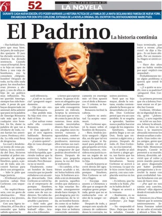 52
                                                                 Caracas, 23 al 30 de diciembre de 2012

                                                          LA NOVELA
  DURANTE CADA NUEVA EDICIÓN, 6TO PODER NARRARÁ LA HISTORIA FICTICIA DE LA FAMILIA DE LA MAFIA SICILIANA MÁS FAMOSA DE NUEVA YORK,
       ENCABEZADA POR DON VITO CORLEONE, EXTRAIDA DE LA NOVELA ORIGINAL DEL ESCRITOR ITALOESTADOUNIDENSE MARIO PUZO.




     El Padrino
   – Has hablado bien,
pero que muy bien.
                                                                                                           La historia continúa
                                                                                                                                    haya terminado, que
                                                                                                                                    entre a verme. ¿Has
Así pues, de nada pue-                                                                                                              visto? –le dijo a Ha-
des quejarte. El juez                                                                                                               gen–. Es un buen ahi-
ha dictado sentencia.                                                                                                               jado. Por un momen-
América ha dictado                                                                                                                  to, Hagen se sintió ce-
sentencia.      Cuando                                                                                                              loso.
vayas al hospital, lleva                                                                                                               – Hace dos años
a tu hija un ramo de                                                                                                                que no había venido
flores y una caja de                                                                                                                por aquí –replicó con
bombones, eso la                                                                                                                    sequedad–.
consolará. ¡Alégrate,                                                                                                                  Probablemente tie-
hombre! Después de                                                                                                                  ne algún problema y
todo, no ha sido nada                                                                                                               querrá que usted le
grave; los muchachos                                                                                                                ayude.
eran jóvenes y ale-                                                                                                                    – ¿Y a quién va acu-
gres, y uno de ellos es                                                                                                             dir, sino a su padrino?
hijo de un político                                                                                                                 –preguntó Don Cor-
muy influyente. No,           sutil diferencia.         y tienes que esperar   camente en enemigo         somos asesinos.           leone.
mi querido Amerigo,           – ¿Cuál es tu justi-   meses. Te gastas el di-   mío –el Don apuntó            Notó que su hijo          La primera persona
siempre has sido hon-      cia? –preguntó segui-     nero en abogados que      con el dedo a Bonase-      mayor, desde la ven-      que vio a Johnny Fon-
rado. A pesar de que       damente.                  saben perfectamente       ra–. Y créeme, te hu-      tana, estaba contem-      tane entrar en el jar-
hayas despreciado mi          – Ojo por ojo –res-    que sólo conseguirás      biese temido.              plando la fiesta que se   dín fue Connie
amistad, debo admitir      pondió Bonasera.          ponerte en ridículo.         Bonasera inclinó la     desarrollaba en el jar-      Corleone. Olvidan-
que para mi la palabra        – Has pedido más.      Aceptas la sentencia      cabeza.                    dín. Don Corleone         do su dignidad de no-
de Amerigo Bonasera        Tu hija está viva –se-    de un juez que se ven-       – Quiero su amis-       pensó que era un caso     via, gritó: “¡¡Johnn-
vale más que la de         ñaló el Don.              de como la peor de las    tad. La acepto –mur-       perdido. Si se negaba     yyyy¡¡”, y acto seguido
cualquier otro hom-           – Que sufran como      rameras. Anos atrás,      muró.                      a aprender, Santino          se echó en sus bra-
bre. En fin, dame tu       sufre ella –convino       cuando necesitabas           Don Corleone apo-       nunca podría hacerse      zos. Johnny la abrazó,
palabra de que vas a       Bonasera.                 dinero, ibas a los ban-   yó la mano sobre el        cargo de los negocios     le dio un beso en la
olvidarte de todo, co-        El Don aguardó a       cos, pagabas unos in-     hombro de Bonasera.           familiares, nunca      boca y la mantuvo
mo harían los ameri-       que el otro siguiera      tereses ruinosos y           – Bien, tendrás jus-    podría llegar a ser un    abrazada mientras los
canos. Perdona y olvi-     hablando. Bonasera        aguardabas, sombre-       ticia –aseguró–. Algún     Don. Tenía que en-        demás acudían a salu-
da. La vida está llena     hizo acopio de valor.     ro en mano, como un       día, un día que tal vez    contrar a algún otro, y   darlo. Eran todos vie-
de desgracias.                – ¿Cuánto quiere? –    pordiosero, mientras      nunca llegue, te lla-      pronto. Después de        jos amigos, gente que
   La cruel y desdeño-     dijo en tono desespe-     ellos metían sus nari-    maré para pedirte al-      todo, él, Don Corleo-     había crecido en el
sa ironía de estas pa-     rado.                     ces en tus asuntos pa-    gún pequeño servicio.      ne, no era inmortal.      West Side. Momentos
labras, la ira conteni-       Don Corleone le        ra asegurarse de que      Hasta entonces, con-          En el jardín se alzó   después, Connie le
da del Don, hicieron       volvió la espalda, que-   podrías devolverles el    sidera esta justicia co-   un fuerte y alegre gri-   presentó a su marido.
temblar al pobre em-       riendo indicar que la     dinero. Después de        mo un regalo de mi         to, tan fuerte que los    Johnny, divertido, ad-
presario de pompas         entrevista había ter-     hacer una pequeña         esposa, la madrina de      tres hombres se so-       virtió que el rubio y
fúnebres, quien, a pe-     minado. Pero Bonase-      pausa, la voz del Don     tu hija.                   bresaltaron.     Sonny    joven marido parecía
sar de todo, aún en-       ra no se movió.           se endureció.                Cuando la puerta se     Corleone se acercó a      un poco disgustado
contró fuerzas para           Finalmente, como          – En cambio, si hu-    cerró detrás del agra-     la ventana. Lo que vio    por haber perdido
decir con arrogancia:      un hombre de buen         bieses acudido a mí,      decido empresario de       le hizo correr hacia la   protagonismo y le es-
   – Sólo le pido que      corazón que no puede      mi bolsa hubiera sido     pompas        fúnebres,    puerta, con una com-      trechó la mano con
haga justicia.             enfadarse con un ami-     tuya. Si hubieses acu-    Don Corleone se vol-       placida sonrisa en los    gran cordialidad. Am-
   – El tribunal ya hizo   go descarriado, Don       dido a mí en demanda      vió a Hagen.               labios.                   bos brindaron con un
justicia –adujo Don        Corleone se volvió ha-    de justicia, aquellos        –    Encarga     este      – Es Johnny, que ha    vaso de buen vino.
Corleone, con seque-       cia el empresario de      cerdos que dañaron a      asunto a Clemenza y        venido a la boda. ¿No        – ¿Por qué no nos
dad.                       pompas        fúnebres,   tu hija estarían llo-     dile que se asegure de     os lo había dicho?        cantas una canción,
   – No –replicó Bona-     que estaba tan pálido     rando amargamente         emplear gente prepa-          Hagen se acercó a      Johnny? –dijo alguien
sera, con un gesto de      como uno de sus ca-       desde hace tiempo. Si     rada, gente que no se      la ventana.               desde el estrado de los
obstinación–.      Hizo    dáveres. No cabía du-     por desgracia, por cir-   emborrache con el             – Realmente, es su     músicos.
justicia a los jóvenes,    da; Don Corleone era      cunstancias de la vi-     olor de la sangre –or-     ahijado –dijo a Don          Entonces vio a Nino
pero no a mí.              amable y paciente.        da, un hombre honra-      denó–.                     Corleone–. ¿Le hago       Valenti que le sonreía
   Con una ligera in-         – Ante todo ¿por       do como tú se hubie-         Después de todo, y      pasar?                    amistosamente. Jo-
clinación, el Don dio a    qué temes mostrarme       se creado algún ene-      aunque este ayuda de          – No –respondió el     hnny Fontane subió
entender que había         lealtad? –dijo–. Acu-     migo, éste se hubiera     cámara de cadáveres        Don–. Deja que todos      de un salto al estrado
sabido apreciar la         des a los tribunales      convertido automáti-      desee lo contrario, no     le saluden. Cuando        y abrazó a Nino. Ha-
 