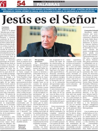 54
                                                                     Caracas, 23 al 30 de diciembre de 2012

                                                             PALABRAS
 AHORA, Y DURANTE CADA NUEVA EDICIÓN, 6TO PODER NARRARÁ LOS FRAGMENTOS DEL LIBRO “!JESÚS ES EL SEÑOR!”, UN MATERIAL QUE RECOGE LAS
   IMPRESIONES DEL CARDENAL ARZOBISPO DE CARACAS, JORGE UROZA SAVINO EN OCASIÓN DEL XXV ANIVERSARIO DE SU ORDENCIÓN EPISCOPAL.




  Jesús es el Señor
   Carísimos                                                                                                                                pre en mi corazón!.
   hermanos:
   ¡Jesús es el Señor!                                                                                                                         Comunión Eclesial
“Movidos por el Espí-                                                                                                                          Manifiesto públi-
ritu Santo hemos aco-                                                                                                                       camente mis senti-
gido todos esta firme,                                                                                                                      mientos de gratitud,
hermosa y solemne                                                                                                                           comunión y obedecía
confesión de fe, y la                                                                                                                       al Santo Padre Bene-
hemos hecho nuestra.                                                                                                                        dicto XVI. Saludo cor-
El dulce rabino de Ga-                                                                                                                      dialmente al Excmo.
lilea es el Señor, es de-                                                                                                                   Sr. Giacinto Berloco,
cir, es Dios. La más fir-                                                                                                                   Nuncio Apostólico de
me y profunda con-                                                                                                                          Su Santidad en Vene-
vicción de nuestra fe                                                                                                                       zuela, vínculo de
cristiana proclama la                                                                                                                       unión con la Iglesia de
divinidad de Jesucris-                                                                                                                      Roma; saludo con
to en el misterio de la                                                                                                                     gran cariño al Emmo.
Encarnación. Dos se                                                                                                                         Cardenal Rosalio Cas-
hace hombre para sal-                                                                                                                       tillo Lara, y expreso
varnos y hacernos           gelizar, y hacer pre-          Mis queridos            mo, acogiendo la vo-       cipios      capitalinos,      mi afecto, fraterni-
partícipes de la natu-      sente su señorío en el         hermanos:               luntad del Padre de        confiado en la ayuda          dad, plena comunión
raleza divina. Jesús es     mundo. Así lo procla-          Por     insondables     las misericordias, re-     de Dios y en la partici-      y solidaridad con to-
el Señor, es decir, Él s    ma autorizadamente          designios de la Divina     greso como Arzobispo       pación corresponsa-           dos mis hermanos Ar-
el poderoso, el primo-      el Concilio Vaticano        Providencia, y por vo-     a mi ciudad natal y a      ble y activa de todos         zobispos y Obispos de
génito de entre los         II: “Los obispos…           luntad del Santo Pa-       mi Iglesia de origen.      los agentes de pasto-         Venezuela, que con
muertos, el Príncipe        puestos por el Espíri-      dre Benedicto XVI,         Aquí nací y fui bauti-     ral, asumo ese desa-          sus vidas y labores
de los reyes de la tie-     tu Santo, ocupan el         asumo la hermosa y         zado, aquí recibí la or-   fío, para hacer que la        pastorales dan testi-
rra; el Alfa y la Omega,    lugar de los Apóstoles,     ardua labor de ser, co-    denación sacerdotal;       nueva Jerusalén ce-           monio de Jesucristo,
principio y fin. “Suyos     y juntamente con el         mo Jesús, un buen          a esta Iglesia consagré    lestial se vaya hacien-       Buen Pastor, en todos
son el tiempo y la          Sumo Pontífice y bajo       Pastor para la Arqui-      mis mejores energías       do cada vez más pre-          los rincones de nues-
eternidad. A él la glo-     su autoridad, son en-       diócesis de Caracas.       de joven sacerdote en      sente y real en los co-       tra querida Patria. Un
ria y el poder por los      viados a actualizar         Mi propósito será          la formación del cle-      razones, hogares, ca-         abrazo afectuoso al
siglos de los siglos.       perennemente la obra        siempre tener en mi        ro, en la animación        lles y variados sectores      Excmo. Mons. Nicolás
Amén”. En Él, como lo       de Cristo, pastor eter-     corazón los mismos         del apostolado seglar,     socio-culturales      de      Bermúdez Villamizar,
enseña el Concilio Va-      no. Ahora bien: Cristo      sentimientos del Se-       y trabajando pasto-        nuestra Ciudad.               quien realizó un gran
ticano II, se esclarece     dio a los Apósteles y a     ñor, y animar y aunar      ralmente durante casi                                    servicio eclesial como
el misterio del ser hu-     sus sucesores el man-       los corazones y las vo-    11 años ininterrumpi-         Y como Dios nos ha         Administrador Apos-
mano, y en Él tene-         dato y el poder de en-      luntades de los católi-    dos entre mis queri-       dado un corazón               tólico de esta Arqui-
mos vida y vida abun-       señar a todas las gen-      cos de esta Iglesia, es-   dos fieles de los ba-      grande, que mientras          diócesis, a los Exc-
dante. “El señorío de       tes y de santificar a los   pecialmente de sus         rrios de Maca, en Pe-      más ama más puede             mos. Señores Saúl Fi-
Cristo es el señorío        hombres en la verdad,       sacerdotes, religiosos     tare. Luego me corres-     amar, traigo en el al-        gueroa Albornoz y Ro-
del amor, de la virtud      y de apacentarlos. Por      y laicos comprometi-       pondió servir a la         ma, y para siempre, el        berto           Dávila
y de la convivencia         consiguiente,         los   dos. Juntos hemos de       Iglesia de Caracas co-     inmenso afecto por la         Uzcátegui, Obispos
social; del trabajo y       obispos han sido            trabajar incansable-       mo Auxiliar del queri-     querida Iglesia Arqui-        Auxiliares de Caracas,
de la responsabili-         constituidos por el         mente por la exten-        do Cardenal Lebrún.        diocesana de Valen-           y a los hermanos
dad; de la honradez         Espíritu Santo, que se      sión del Reino de Cris-                               cia, por sus sacerdo-         Obispos sufragáneos
profesional y de la         les ha dado, verdade-       to que, “sin ser de es-       Estoy consciente de     tes, religiosos, agen-        de esta Arquidiócesis
unidad familiar; de la      ros y auténticos maes-      te mundo”, es, sin em-     que el tiempo ha           tes de pastoral y fieles      Metropolitana.
justicia en las relacio-    tros de la fe, pontífi-     bargo, “el reino de la     transcurrido; la ciu-      en general. ¡Gracias,
nes sociales y labora-      ces y doctores”. Les        verdad y de la vida, de    dad ha cambiado y la       mil gracias de nuevo             Con el anhelo de la
les, de la esperanza y      ruego      encarecida-      la santidad y de la gra-   compleja      situación    por su afecto, dispo-         unidad plena en Cris-
el optimismo”.              mente me ayuden a           cia, de la justicia, del   socioeconómica y po-       nibilidad y su apoyo!         to el Señor, expreso
   A anunciar y pro-        cumplir fielmente y         amor y de la paz”, rei-    lítica de nuestra que-     Reitero a todos los ca-       un saludo fraterno a
mover el salvífico y li-    con un corazón pater-       no sobrenatural, pero      rida Caracas presenta      rabobeños, a la gente         los representantes de
berador Señorío de          nal esa sagrada e in-       exigente y eficaz en la    nuevos y grandes re-       sencilla y a los líderes de   las Iglesias históricas,
Cristo somos envia-         eludible misión.            transformación de las      tos a la labor pastoral.   los diversos sectores,        y a los miembros de
dos los Obispos. Por                                    realidades terrenas.       Con espíritu de diálo-     mis sentimientos de           las      comunidades
mandato del mismo             Ministerio                   Con humildad y          go y de servicio, y con    afecto y gratitud, y me       evangélicas. En la
Jesús, nuestra misión         Episcopal                 sencillez, con deter-      gran amor por el pue-      encomiendo a sus ple-         confesión de un solo
es precisamente evan-         en Caracas                minación y entusias-       blo de los cinco Muni-     garias. ¡Los llevaré siem-    Dios, Padre amoroso
 