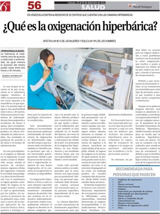 56
                                                                        Caracas, 23 al 30 de diciembre de 2012

                                                                                        SALUD
                                                                                                                                        EDITOR:
                                                                                                                                                Mariell Rodriguez

                              EN VENEZUELA EXISTEN ALREDEDOR DE 50 CENTROS QUE CUENTAN CON LAS CÁMARAS HIPERBÁRICAS




  ¿Qué es la oxigenación hiperbárica?
                                              AFECTA A UN 90 % DE LAS MUJERES Y SOLO A UN 10% DE LOS HOMBRES


                                                                                                                                                  dían faltar en nuestro
[PERSONALIZADO]
                                                                                                                                                  país los lugares dedica-
La tolerancia al trata-
                                                                                                                                                  dos a tratar problemas
miento será de acuerdo
                                                                                                                                                  estéticos con la ayuda de
a cada caso o enferme-
dad, de igual manera                                                                                                                              la sobre oxigenación,
la duración del mismo                                                                                                                             que tonifica y ayuda a
puede variar entre dos                                                                                                                            regenerar las células de
horas a 40 minutos.                                                                                                                               las piel, reduce las arru-
                                                                                                                                                  gas y retarda el proceso
 MARIELL RODRIGUEZ                                                                                                                                de envejecimiento.
 MRODRIGUEZ@6TOPODER.COM


                                                                                                                                                     Debido a que incre-
                                                                                                                                                  menta la inmunidad ce-
   Es una terapia no in-                                                                                                                          lular, es un tratamiento
vasiva en la que al pa-                                                                                                                           recomendado para todo
ciente se le administra                                                                                                                           tipo de personas, pues-
oxigeno sistémico al                                                                                                                              to que ayudará a que
100%, en presiones dos o                                                                                                                          sean menos propensas
tres veces mayores a la                                                                                                                           a enfermarse.
atmosférica, lo que equi-
vale a la presión bajo el                                                                                                                            Aunque no se padezca
agua a una profundidad                                                                                                                            ninguna afección, esta
entre cinco y 20 metros.                                                                                                                          terapia es altamente re-
Solía usarse para el trata-   lular para la mejoría de     cias a la presión que se     la persona tenga visibili-   plastinium y Sulfamylon.     comendada y contribuye
miento de enfermeda-          patologías clínicamen-       ejerce. Además, produce      dad permanente con el                                     a la mejoría del estado fí-
des por descompresión y       te establecidas.             una constricción vascu-      encargado del trata-            En Venezuela hay si-      sico de cualquier perso-
accidentes de buceo o                                      lar que ayuda a dismi-       miento; cuenta con dife-     tios especializados pa-      na. El presidente de la
apnea, pero actualmen-           Este procedimiento        nuir la inflamación, por     rentes equipos que per-      ra este tipo de procedi-     Sociedad Venezolana de
te se ha comprobado que       médico es recomendado        lo que también es muy        miten monitorear los         mientos y cada vez son       Medicina Hiperbárica,
produce un efecto revi-       para personas padezcan       utilizada en el mundo        signos vitales, además,      más los médicos que          Adolfo González, declaró
talizador en todos los te-    enfermedades de insufi-      del deporte, así como en     mientras es tratado, el      incluyen las cámaras         para un medio que la
jidos. Sus resultados se      ciencia de oxigenación       la estética para tonificar   paciente puede leer o es-    hiperbáricas para in-        medicina hiperbárica,
producen de acuerdo a         en determinados órga-        y rejuvenecer las células    cuchar música. Al mo-        crementar la capaci-         en casos de cáncer, “se
las dosis y el tiempo de      nos del cuerpo y que oca-    de la piel. Los principios   mento de ingresar a la       dad de transporte de         usa en conjunto con la
administración.               sionen mala circulación,     de la oxigenación hiper-     cámara, escuchará un         oxigeno a la sangre en       radiación para erradicar
                              también es benéfico pa-      bárica, su uso, funda-       ruido similar al de un so-   pacientes      afectados     los tumores y reducir su
   En este procedimien-       ra pacientes que van a       mentos y sus resultados      plido, debido al ingreso     por la diabetes y la hi-     tasa de crecimiento” y
to el oxígeno se difunde      ser intervenidos quirúr-     clínicos hacen que sea       de oxigeno en la misma;      pertensión arterial.         debido a que es benéfico
en el organismo, lo que       gicamente, debido a que      una especialidad conso-      de igual manera, la per-                                  para el sistema inmuno-
ayuda a tratar la disfun-     los procesos de cicatriza-   lidada a nivel mundial.      sona puede sentir la sen-      No obstante, no po-        lógico reduce las estadís-
ción sexual, retarda el       ción o regeneración re-                                   sación de tener los oídos                                 ticas de la reaparición de
proceso de envejeci-          quieren de una buena            Como todo procedi-        tapados, tal como si se                                   la enfermedad.
miento, regenera células
del organismo, estimula
                              oxigenación, de lo con-
                              trario, la recuperación se
                                                           miento médico, es indis-
                                                           pensable que el trata-
                                                                                        estuviese despegando en
                                                                                        un avión, sin embargo
                                                                                                                          RECOMENDADA PARA
la actividad inmunológi-
ca y eleva el nivel hormo-
                              retarda o se imposibilita.   miento sea supervisado
                                                           por un profesional. Ade-
                                                                                        pueden ser tratados
                                                                                        cualquier tipo de pacien-
                                                                                                                         PERSONAS QUE PADECEN
nal. Con el tratamiento          La oxigenación hiper-     más, un personal espe-       tes, desde bebés recién         •	    Problemas de cicatrización
se logran grandes canti-      bárica se lleva a cabo en    cializado debe determi-      nacidos hasta ancianos.         •	    ACV
dades de oxígeno en la        unas cámaras especiales      nar cuántas sesiones            El método terapéutico        •	    Úlceras varicosas
sangre arterial y venosa,     presurizadas, capaces de     son necesarias para ca-      es inocuo y sus contrain-       •	    Infecciones necrotizantes
                                                                                                                        •	    Diabetes
el cual es aprovechado        suministrar cantidades       da paciente específico,      dicaciones dependerán           •	    Intoxicación por monóxido de carbono
por los tejidos, sin ne-      mayores de presión a las     dependiendo de lo que        de si el paciente presen-       •	    Enfermedades por descompresión
cesitar la presencia de       que tenemos en la at-        se vaya a tratar.            ta dificultades como            •	    Edema cerebral
los glóbulos rojos, todo      mosfera habitualmente;                                    claustrofobia, toxicidad        •	    Injertos y trasplantes de piel
esto a través de la sim-      el paciente respira tran-       La cámara hiperbári-      demostrada al oxígeno,          •	    Osteoradionecrosis
                                                                                                                        •	    Abscesos intracraneales
ple aplicación de las         quilamente mientras el       ca tiene mecanismos de       incompatibilidad a los          •	    Problemas de regeneración celular
ciencias básicas: física,     oxigeno se disuelve en el    iluminación, seguridad y     medicamentos Dexoru-            •	    Otros
química y biología ce-        plasma sanguíneo gra-        comunicación para que        bicin, Disulfram, Cis-
 