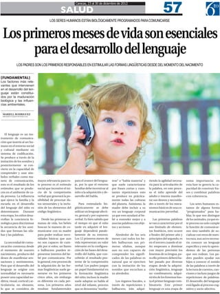 57
                                                                Caracas, 23 al 30 de diciembre de 2012

                                                    SALUD
                                           LOS SERES HUMANOS ESTÁN BIOLÓGICAMENTE PROGRAMADOS PARA COMUNICARSE



 Los primeros meses de vida son esenciales
       para el desarrollo del lenguaje
              LOS PADRES SON LOS PRIMEROS RESPONSABLES EN ESTIMULAR LAS FORMAS LINGÜÍSTICAS DESDE DEL MOMENTO DEL NACIMIENTO


[FUNDAMENTAL]
Los factores más rele-
vantes que intervienen
en el desarrollo del len-
guaje están constitui-
dos por la maduración
biológica y las influen-
cias ambientales.

 MARIELL RODRIGUEZ
 MRODRIGUEZ@6TOPODER.COM




   El lenguaje es un ins-
trumento de comunica-
ción que inserta al ser hu-
mano en el entorno social
y cultural mediante un
sistema de codificación.
Se produce a través de la
imitación de los sonidos y
posteriormente se con-
vierte en la capacidad de
comprender y usar sím-
bolos verbales como ma-
nera de comunicación,            mayor relevancia para es-      para el avance del lengua-     rese” o “habla materna” y    riendo la agilidad necesa-     suma importancia; en
esto es el resultado de los      te proceso es el estímulo      je, por lo que el entorno      que suele caracterizarse     ria para la articulación de    esta fase se genera la ca-
estímulos que se produ-          social que incentive el ini-   familiar debe incentivar al    por frases cortas y cons-    la palabra, en este proce-     pacidad de construir fra-
cen en el ambiente de ca-        cio de la comprensión          niño a la adquisición y de-    tantes repeticiones esto     so el niño aprende del         ses y combinar palabras
da persona. La influencia        verbal que generará la po-     sarrollo del habla.            se produce en práctica-      adulto e intenta manifes-      con coherencia.
que ejerce la familia y la       sibilidad de procesar da-                                     mente todas las culturas     tar sus deseos y necesida-
escuela en el desarrollo         tos sensoriales y la inclu-       Para estimularlo lin-       del planeta. Asímismo, la    des a través de los meca-          Los seres humanos es-
del lenguaje del niño es         sión de los elementos del      güísticamente se debe          madre debe incluir a su      nismos básicos de una co-      tamos de alguna forma
determinante. Durante            código lingüístico.            utilizar un lenguaje afecti-   vez un lenguaje corporal     municación preverbal.          “programados” para ha-
esta etapa, los niños desa-                                     vo, gestual y por supuesto     ya que esto ayudará al be-                                  blar, lo que nos distingue
rrollan la conciencia fo-           Desde las primeras se-      verbal. Es bien sabido que     bé a entender mejor y a          Las primeras palabras      de los animales, ya que es-
nológica para discriminar        manas de vida, los bebés       el tiempo en que el niño       asociar palabras con obje-   se van a caracterizar por el   te proceso no solo cumple
la secuencia de los soni-        buscan la manera de co-        tarde en adquirir el len-      tos y acciones.              uso limitado de elemen-        la función de comunicar-
dos que forman las sila-         municarse con su madre         guaje dependerá parale-                                     tos fonéticos, esto ocurre     nos sino también de so-
bas y las palabras.              para poder realizar nece-      lamente de su entorno.            Alrededor de los seis     a finales del primer año y     cializar con otros de nues-
                                 sidades básicas que aun        Los 12 primeros meses de       meses casi todos los be-     principios del segundo, es     tra raza, aun así es necesa-
   La necesidad de comu-         no son capaces de cum-         vida representan un valor      bés balbucean sus pri-       en el tercero cuando el ni-    rio conocer un lenguaje
nicación comienza desde          plir por sí solos; un llanto   relevante en la configura-     meras sílabas, aunque        ño empezara a dominar          específico y esto lo apren-
el momento de nuestro            o balbuceos pueden re-         ción de las bases del desa-    aun no son capaces de        con mayor precisión los        demos de las personas
nacimiento, producto del         presentar intentos del be-     rrollo del habla, que con-     comprender los signifi-      fonemas de su lengua, pa-      que nos rodean. Los pa-
deseo de manifestar sen-         bé por comunicarse. Por        cebirán el resultado pos-      cados de las palabras es     ra ello primero deberá ha-     dres pueden ayudar sus
saciones y sentimientos.         lo general, este proceso de    terior de la comprensión       natural que se ejerciten     ber pasado por diversas        hijos a conocer el sonido
Para que el desarrollo del       la adquisición de las for-     verbal. Los padres juegan      con la imitación de los      etapas desde la adquisi-       de las palabras a través de
lenguaje se origine con          mas lingüísticas suele ge-     un papel fundamental en        sonidos que escuchan a       ción lingüística, lenguaje     la lectura de cuentos, can-
normalidad es necesario          nerarse en los primeros        la formación lingüística       su alrededor.                no combinatorio, adqui-        ciones e incluso juegos de
poseer una capacidad au-         cinco años, sin embargo        del niño, incluso la madre                                  sición de los fonemas has-     repeticiones de palabras.
ditiva, visual, cortical y ar-   es diferente en cada per-      suele adaptar su habla al         Los órganos bucales, a    ta el primer lenguaje com-     El desarrollo del lenguaje
ticulatoria; no obstante,        sona. Los primeros años        nivel del infante, proceso     través de repeticiones y     binatorio. Este primer         está ligado al proceso cog-
lo que se considera de           resultan fundamentales         que se denomina “mothe-        balbuceos, irán adqui-       lenguaje es una etapa de       nitivo y socio-afectivo.
 