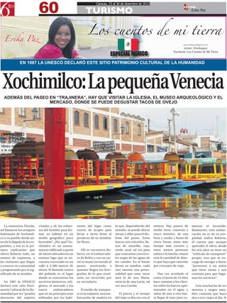 60
                                                                             Caracas, 23 al 30 de diciembre de 2012

                                                                     TURISMO
                                                                                                                                                  EDITOR:




                                                                       Los cuentos de mi tierra
                                                                                                                                                        Erika Paz




   Erika Paz
                                                                                                                                                 epazrodriguez@gmail.com
                                                                                                                                                 twitter: @erikapazr
                                                                                                                                          Facebook: Los Cuentos de Mi Tierra
                                                                                         ESPECIAL MEXICO
                EN 1987 LA UNESCO DECLARÓ ESTE SITIO PATRIMONIO CULTURAL DE LA HUMANIDAD




  Xochimilco: La pequeña Venecia
   ADEMÁS DEL PASEO EN “TRAJINERA”, HAY QUE VISITAR LA IGLESIA, EL MUSEO ARQUEOLÓGICO Y EL
                    MERCADO, DONDE SE PUEDE DEGUSTAR TACOS DE OVEJO




[IMPERDIBLE]
Una vista a esa delega-
ción del Distrito Federal de
México representa un viaje
a la cultura tradicional de
ese país, arraigada en sus
más de 400 mil habitantes,
en su mayoría dedicados
al cultivo de flores. Las chi-
nampas, las trajineras y sus
canales forman parte de
una de las visitas imperdi-
bles cuando se va la capital
de este país.
ERIKA PAZ
EPAZRODRIGUEZ@GMAIL.COM
FOTOS: RAYMAR VELÁSQUEZ
@RAYMARVEN




   La sementera Florida,         creador y de los esfuer-      tantes del lugar como         la que, dependiendo del       remero. Hay paseos de        menzar el recorrido.
así llamaron los antiguos        zos del hombre para for-      centro de acopio para         tamaño, se puede ubicar       media hora, cuarenta y       Realmente, esta embar-
habitantes de Xochimil-          mar un hábitat en un          llevar a tierra firme el      mesas y sillas para el dis-   cinco minutos, de una        cación no es de su pro-
co a su pueblo desde an-         medio geográfico poco         producto de su siembra:       frute del paseo. Estos        hora y media y hasta de      piedad, indica Roberto,
tes de la llegada de los es-     favorable”. ¿Por qué? Xo-     las flores.                   barcos son coloridos, lle-    cinco horas; entre más       él cuenta que aunque
pañoles, y esa es la pri-        chimilco es un asenta-                                      nos de amarillo, rojo,        tiempo más costoso y         aprendió el oficio desde
mera explicación que             miento edificado a partir        Allí se encuentra Ro-      verde, azul; tal vez para     entre menos personas         los seis años no tiene un
ofrece Roberto Solís, un         de islotes ubicados en un     berto, en el embarcade-       que contrasten con el co-     suban a la lancha, mayor     “vehículo de transporte”
remero de trajineras, a          extenso lago que se en-       ro de Belén y con su car-     lor negro de las aguas de     será la cantidad de dine-    propio, esta que se en-
los visitantes que llegan        cuentra encerrado en un       tel en mano invitando al      los canales. En el frente     ro que haya que cancelar     carga de navegar a diario
a conocer su comunidad           valle a 2.200 metros de       paseo, mostrando a            llevan su nombre, cada        por concepto de viaje.       “pertenece a un señor
y preguntando por el sig-        altura. El llamado centro     quienes llegan las foto-      una ostenta una perso-                                     que tiene varias y nos
nificado de su nombre.           del poblado es el lugar       grafías de lo que resul-      nalidad que unas veces           Una vez acordado el       contrata para que haga-
                                 donde se concentran los       taría un recorrido por        será la de una María,         costo, el joven de 23 años   mos los servicios”.
   En 1987 la UNESCO             servicios históricos, reli-   su vecindario.                otras la de una Lucía, tal    hace caminar a los clien-
declaró este sitio Patri-        giosos, el mercado y los                                    vez una Camila.               tes sobre los barcos apel-      Este muchacho de tez
monio Cultural de la Hu-         nueve       embarcaderos         El medio de transpor-                                    mazados en el agua, y        morena y rasgos ama-
manidad por ser “prueba          que en un principio eran      te es la trajinera, una em-     El precio y el tiempo       saltar de uno a otro has-    bles comenta que hace
elocuente del espíritu           utilizados por los habi-      barcación de madera en        del viaje se discute con el   ta llegar al suyo para co-   dos o tres viajes al día. Si
 