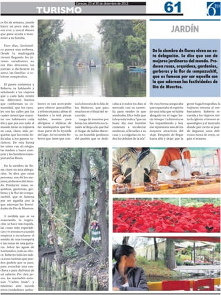 61
                                                           Caracas, 23 al 30 de diciembre de 2012

                              TURISMO
es fin de semana, puede


                                                                                                                                          JARDÍN
hacer un poco más, de
eso vive, y con el dinero
que gana ayuda a man-
tener a su familia.

   Esos días, Xochimil-
co parece una verbena.
                                                                                                                            De la siembra de flores viven en es-
Desde la madrugada
vienen llegando los jó-                                                                                                     ta delegación. Se dice que son de
venes estudiantes en                                                                                                        mejores jardineros del mundo. Pro-
sus días descanso, las
                                                                                                                            ducen rosas, orquídeas, gardenias,
parejas a declararse su
amor, las familias a ce-                                                                                                    gerberas y la flor de cempazuchitl,
lebrar cumpleaños.                                                                                                          que es famosa por ser aquella con
                                                                                                                            la que adornan las festividades de
   El paseo comienza y
Roberto va hablando y                                                                                                       Día de Muertos.
señalando a los viajeros
que a cada lado tienen
los diferentes barrios
que conforman su co-          lantes se van acercando      tar la historia de la Isla de   caba a ir todos los días al    De esta forma aseguraba      gente haga fotografías, la
munidad, que los cana-        para ofrecer quesadillas     las Muñecas, que para           mercado con su carreti-        que espantaba el espíritu    trajinera retorna al em-
les son las calles por las    y refrescos para calmar el   muchos es el final del re-      lla para vender lo que         de una niña que se había     barcadero. Roberto re-
cuales tienen que transi-     hambre y la sed, piezas      corrido.                        sembraba. Dice Solís que       ahogado en el lugar ha-      cuerda a los viajeros visi-
tar sus habitantes cada       tejidas, mantas para            Luego de transitar por       la leyenda indica “que un      cía tiempo. La historia se   tar la iglesia, el museo ar-
día y que por eso todo el     abrigarse o réplicas de      horas los laberínticos ca-      buen día este hombre           fue expandiendo y hoy        queológico y el mercado,
mundo tiene su trajinera      las muñequitas que for-      nales se llega a lo que fue     comenzó a recolectar           ese representa uno de los    donde por cierto se pue-
en casa, claro, más pe-       man parte de la leyenda      el hogar de Julián Barre-       muñecas, a llevarlas a su      mayores atractivos del       de degustar unos deli-
queñas que las están de-      del lago. Así recuerda Ro-   ra, un humilde jardinero        casa y a colgarlas en to-      viaje. Después de llegar     ciosos tacos de ovejo, se-
dicadas a los paseos tu-      berto que tiene que con-     del pueblo que se dedi-         dos los árboles de la isla”.   hasta allá y dejar que la    gún el remero.
rísticos. De esta forma
los niños van al colegio,
las madres a hacer com-
pras y los hombres trans-
portan las flores.

   De la siembra de flo-
res viven en esta delega-
ción. Se dice que estas
personas son de los me-
jores jardineros del mun-
do. Producen rosas, or-
quídeas, gardenias, ger-
beras y la flor de cempa-
zuchitl, que es famosa
por ser aquella con la
que adornan las festivi-
dades de Día de Muertos.

   A medida que se va
avanzando, la vegeta-
ción se hace más tupida,
las casas más esporádi-
cas y es entonces cuando
empieza a escucharse el
sonido de una trompeta
o las notas de una guita-
rra. Sobre las aguas de
Xochimilco, todo se ofre-
ce. Roberto Solís les indi-
ca a sus turistas que pue-
den pedirle que se pare,
para escuchar una ran-
chera o para disfrutar de
un salterio. Por cien pe-
sos, los mariachis ento-
nan “Cielito lindo”, y
mientras esto sucede
otros vendedores ambu-
 