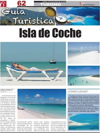 62
                                                                        Caracas, 23 al 30 de diciembre de 2012

                                                                     TURISMO
                                                                                                                                       EDITOR:
                                                                                                                                             Mariell Rodríguez




                                 Isla de Coche



MARIELL RODRIGUEZ

                                                                                                                   ¿CÓMO LLEGAR?
MRODRIGUEZ@6TOPODER.COM
@MARIELL_ARG




   Se encuentra al sur de                                                                                            Para llegar a la Isla de Coche primero hay que lle-
Margarita y al norte del                                                                                           gar a Margarita, donde abundan catamaranes que
estado Sucre, su econo-                                                                                            ofrecen paseos de un día con todo incluido; peñeros
mía depende de la pesca                                                                                            que salen desde El Yaque y luego hacen el viaje de
y del turismo, y aunque                                                                                            regreso, y otros que van desde Las Isletas. También
                                                                                                                   se puede ir en el ferry, en distintos horarios de lunes
es una árida isla, orece al
                                                                                                                   a viernes, fines de semana y días feriados.
turista paradisíacas pla-                                                                                            Para disfrutar plenamente del viaje a la Isla de Co-
yas y un clima tropical                                                                                            che se recomienda llevar por lo menos los siguien-
con temperatura esta-                                                                                              tes implementos: bloqueador solar, zapatos cómo-
ble promedio de 28 gra-                                                                                            dos para caminar y abundante agua mineral.
dos centígrados duran-
te todo el año. La tem-
porada de lluvia es en-
tre    los   meses      de
septiembre y diciem-
bre. En el lugar, además      surf y Winsurf, o disfru-    mente entre quienes         tranquilidad de la zona
de degustar los más           tar de la transparencia y    practican los deportes      a través de paseos que
frescos pescados coci-        tranquilidad de sus          acuáticos. Podrá cono-      ofrecen en el lugar, bien
nados a su preferencia,       aguas. A los turistas eu-    cer su vegetación desér-    sea en camioncitos, bi-
también podrá tomar           ropeos les atrae la belle-   tica, acantilados, pue-     cicletas montañeras y
algunas clases de Kite-       za del sitio, particular-    blitos y el encanto de la   motos de cuatro ruedas.
 