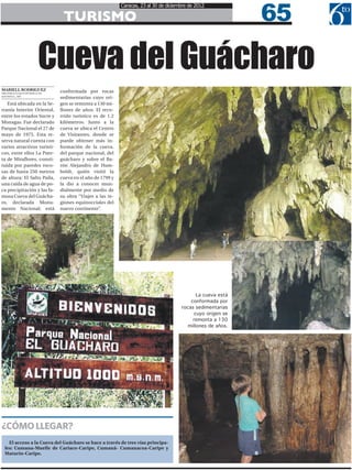 65
                                                         Caracas, 23 al 30 de diciembre de 2012

                              TURISMO


                    Cueva del Guácharo
MARIELL RODRIGUEZ            conformada por rocas
MRODRIGUEZ@6TOPODER.COM
@MARIELL_ARG
                             sedimentarias cuyo ori-
   Está ubicada en la Se-    gen se remonta a 130 mi-
rranía Interior Oriental,    llones de años. El reco-
entre los estados Sucre y    rrido turístico es de 1.2
Monagas. Fue declarado       kilómetros. Junto a la
Parque Nacional el 27 de     cueva se ubica el Centro
mayo de 1975. Esta re-       de Visitantes, donde se
serva natural cuenta con     puede obtener más in-
varios atractivos turísti-   formación de la cueva,
cos, entre ellos La Puer-    del parque nacional, del
ta de Miraflores, consti-    guácharo y sobre el Ba-
tuida por paredes roco-      rón Alejandro de Hum-
sas de hasta 250 metros      boldt, quién visitó la
de altura; El Salto Paila,   cueva en el año de 1799 y
una caída de agua de po-     la dio a conocer mun-
ca precipitación y las fa-   dialmente por medio de
mosa Cueva del Guácha-       su obra “Viajes a las re-
ro, declarada Monu-          giones equinocciales del
mento Nacional; está         nuevo continente”.




                                                                                           La cueva está
                                                                                        conformada por
                                                                                    rocas sedimentarias
                                                                                         cuyo origen se
                                                                                         remonta a 130
                                                                                       millones de años.




¿CÓMO LLEGAR?
   El acceso a la Cueva del Guácharo se hace a través de tres vías principa-
 les: Cumana-Muelle de Cariaco-Caripe, Cumaná- Cumanacoa-Caripe y
 Maturín-Caripe.
 