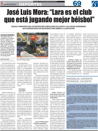 69
                                                                   Caracas, 23 al 30 de diciembre de 2012

                                      DEPORTES
 EDITOR:
        Richard Quiñonez




        José Luis Mora: “Lara es el club
       que está jugando mejor béisbol”
                      ARAGUA Y MARGARITA SON LOS EQUIPOS MÁS COMPLICADOS EN CUANTO A LOS JUEGOS SUSPENDIDOS
                                  QUE PUDIERAN RESULTAR NECESARIOS PARA DIRIMIR LA CLASIFICACIÓN


                                                                                                      en sus respectivos casos. En      nen altibajos. Recordemos        posee el resto de las nove-
[GANAR SIEMPRE]                                                                                       este momento Aragua y             que el campeonato se com-        nas, en pitcheo y ofensiva. La
“Si juegas bien en                                                                                    Margarita son los más com-        plica porque los equipos se      mejor efectividad colectiva
octubre y en diciem-
                                                                                                      plicados en cuanto a esos         arman. No se trata de que a      del torneo. Lanzadores bien
bre no, estás en lo
mismo. Al final, quien                                                                                juegos que pudieran resultar      este o aquel mánager se le       elegidos como Jacubauskas,
gane 31 partidos o                                                                                    necesarios para dirimir la        “cayó” el equipo sino que        Cassell, Sweeney. El bullpen,
más, está en la cla-                                                                                  clasificación. Pudiera ser,       otros adquieren fortalezas a     con César Jiménez y Patter-
sificación. La Guaira                                                                                 por ejemplo, que una zanca-       lo largo del camino. Sin ne-     son, ha sido letal. Lo mismo
tuvo arranque de una                                                                                  dilla de los Bravos contra los    gar que los equipos que, al      el relevo intermedio y los
victoria y 10 derrotas.                                                                               Tiburones ayudara a otro          principio, se presentan más      zurdos situacionales, Luis
Ahora está peleando                                                                                   equipo. Este torneo ha esta-      fuertes son los que acumu-       Avilán, José Jiménez, quie-
la clasificación, muy                                                                                 do tan parejo que, si olvida-     lan ventajas claras, si bien     nes han sabido preservar
cerca de los equipos                                                                                  mos lo ocurrido, consta de        nadie está a salvo de seguidi-   ventajas. Otra de sus fortale-
de vanguardia”.                                                                                       dos semanas. Lo que pasó,         llas adversas”.                  zas estriba en que Luis Jimé-
                                  Luis Valbuena es el gran socio de Luis Jiménez en la ofen-          pasó, y la tabla está muy es-                                      nez por fin consiguió un
JOSÉ VISCONTI
JOSEVISCONTI1@HOTMAIL.COM         siva de los Pájaros Rojos.                                          trecha. En el tiempo que res-        ¿Podemos augurar un           aliado. Luis Valbuena. Este
                                                                                                      ta, los cinco que desarrollen     enorme chance para Lara          ha sido prácticamente tan
   Una repentina frase suya       de los litoguairenses.           diciembre- para bajar el te-       el mejor béisbol, se meterán.     en función de las victorias      productivo como Luis Jimé-
acerca de la temporada ac-           Tocamos la puerta de su       lón de la campaña regular.         Los partidos del 2 de enero       amplias y por blanqueo que       nez. Eso ha evitado la pre-
tual, tan estrechamente pre-      experiencia directa, transi-     Eso habla muy bien acerca          harán falta, insisto, porque      ha logrado en su casi inex-      sión excesiva sobre Luis Ji-
sentada en el panorama de         tando en el resquebrajado        de su catadura -honradez,          los equipos están blindados.      pugnable Barquisimeto?           ménez. Es el segundo año de
los cinco o seis lugares que      pavimento de una tempora-        sobre todo- como especia-          Por ejemplo, para hoy, 14 de         “Es el equipo que mejor       Pedro Grifol con el equipo.
proporcionan fundadas es-         da mutilada -él la denomina      lista y la solidez de sus certi-   diciembre, las Águilas del        está jugando al béisbol. Dis-    Ya entiende mejor cómo se
peranzas de acceso a la fase      “recortada”- por Navidad y       tudes.                             Zulia han ganado solamente        pone del equilibrio que no       juega aquí”.
de todos contra todos (“Esto      Año Nuevo cuya vibración             “No pareciera estar nada       tres de los últimos diez. Sin
se decide en enero”) nos ani-     acrecienta los riesgos de to-    escrito todavía. La tabla está     embargo, ocupan el cuarto
ma a conversar -“analizar”        do tipo de accidentes para       muy cerrada. Si algún equi-        lugar. No han salido de la ta-    KREMBLAS, SAPIENTE
es lo apropiado-gracias a la
coincidencia, en el umbral
                                  los equipos de “abajo” y per-
                                  manente inseguridad de los
                                                                   po, hablemos de los que es-
                                                                   tán arriba, sufre una deba-
                                                                                                      bla por el buen béisbol que
                                                                                                      jugaron al principio pero, en     PEDRIQUE, VALIENTE
del dogout ucevista de los Ti-    que intentan sostenerse          cle, siete u ocho derrotas en      tales casos, la cuestión estri-
burones de La Guaira, con         “arriba”.                        doce o trece juegos, puede         ba en recuperar el buen rit-        • “El Caracas asumió la decisión de cambiar de mánager
                                                                                                                                        oportunamente, Sweet por Kremblas, en el momento
un profesional de la singla-                                       quedar afuera. ¿Por qué creo       mo para mantenerse en la          oportuno. El alto mando del club no esperó a que la situa-
dura de José Luis Mora.              FANTASMAL                     que esto puede definirse el 2      carrera”.                         ción se agravara. Optó por el piloto que lucía más adecua-
                                     DESEMPATE                     de enero? Veamos las posi-                                           do para esto que se ha visto: la presencia en el primer lu-
                                                                                                                                        gar del torneo. Resistió la tormenta de cinco reveses con-
    Ingeniero informático. Su        Todo esto ciertamente         ciones. Los tres juegos y me-          ¿Cuáles, entonces, son        secutivos por el colchón que inicialmente armó Krem-
génesis en el mundo del           colocado entre comillas. Un      dio de ventaja del Magalla-        los encuentros más impor-         blas…”
“bioanálisis” del béisbol na-     solo resultado, dada esa cer-    nes sobre los Tiburones, por       tantes, los de octubre o los
                                                                                                                                          • “En el momento de las “chiquitas” Caribes se ha creci-
cional y de Ligas Mayores se      canía por las pestañas de un     ejemplo, dan pie para pen-         de diciembre?                     do gracias a su gran mánager: Alfredo Pedrique, un mána-
fija en 1989. La crónica de es-   juego y pico, dos a lo sumo,     sar que cualquier cosa pue-            “Todos, porque si juegas      ger valiente. Su bateo no ha sido muy productor pero en el
te devenir revela que quiso       de diferencia, puede ocasio-     de ocurrir. Los Leones están       bien en octubre y no ganas        pitcheo ha sabido mantener las ventajas. El equipo sabe
                                                                                                                                        ejecutar jugadas en el momento oportuno. Sabe ganar jue-
ser pelotero profesional en       nar, si no un mal rato, la im-   igualados con los Navegan-         en diciembre estás en lo mis-     gos cerrados…”.
su Maracay natal. Esta ruta       periosa necesidad de des-        tes en punta pero Caribes          mo. Al final del camino,
procelosa lo llevó a las filas    embocar en un desempate          aparece a medio juego, en el       quien gane treinta y un par-        • “Cardenales tiene un compromiso con su afición. Es
                                                                                                                                        uno de los equipos al que más le ha costado clasificar en los
de Deportes Unión Radio,          que no aparecía en los cálcu-    tercer puesto. Las Águilas a       tidos o más está en la clasifi-   últimos años. A veces eso ha sonado ilógico en vista de las
respaldado por Héctor Cor-        los. El optimismo, cuando se     continuación, a medio jue-         cación. La Guaira tuvo un         piezas que tiene: Jiménez, López, Iribarren, Robert Pé-
dido y Luis Núñez. Surgió, en     convive entre delgadas pare-     go. Si Caribes, con una serie      arranque de una victoria y        rez…”.
el recorrido, la relación con     des tan delgadas, puede em-      pendiente con La Guaira,           diez derrotas. Ahora está pe-        • “Zulia logró un súper equipo, joven y competitivo: Bos-
ESPN; primero a través de la      pujar hacia ópticas fantas-      pongamos el peor escenario,        leando la clasificación, muy      cán, Ernesto Mejías. Pero le sobrevino un mal momento.
página web y luego junto a        males.                           sufriera un traspié, su situa-     cerca de los equipos de van-      Jugaron muy bien al principio y eso le permitió mantener-
                                                                                                                                        se en la lucha…”.
Carolina Guillén.                    Acepta       serenamente      ción se complicaría”.              guardia, ya no depende de lo
    Y así hasta la hora presen-   nuestra circunstancial invi-                                        que perdió en octubre sino          • “Buddy Bailey y su club conocen cómo se voltea un jue-
te, trasformado en una de las     tación a opinar acerca de           ¿En qué medida influyen         de lo que gane ahora en di-       go hasta ganarlo. Aragua es un club que ha derrotado los
                                                                                                                                        peores pronósticos. Ha logrado sacar una carta bajo la
voces más confiables en el        quiénes “sí” y quienes “qui-     los juegos suspendidos?            ciembre. Es verdad que esta-      manga y, cuando menos se espera, meterse en la clasifica-
deletreo del alfabeto beisbo-     zás no” cuando aún restan           “En gran medida. Tome-          ría en mejor posición si hu-      ción. El año pasado entraron quintos y ganaron el campeo-
lero profundo ante los mi-        largos días -charlamos en el     mos la situación actual entre      biera aprovechado octubre.        nato. Están comprometidos pero si consiguen una racha
                                                                                                                                        habrá mucha gente angustiada…”.
crófonos del circuito radial      atardecer del viernes 14 de      Bravos, Tiburones y Tigres,        Pero todos los equipos tie-
 