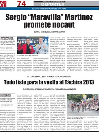 74
                                                                           Caracas, 23 al 30 de diciembre de 2012

                                                                         DEPORTES
                                                           EL ARGENTINO SUBIRÁ AL RING EL 27 DE ABRIL




          Sergio “Maravilla” Martínez
               promete nocaut
                                                             SU RIVAL SERÁ EL INGLÉS MARTIN MURRAY


[ESPECTÁCULO]                                                                             corona mundial, y ganar        más dulce de toda mi vida.     dió que “se trata de una
El combate se reali-                                                                      por nocaut de manera ca-       Voy a darlo todo por el es-    súper estrella”, expresó
zará en el estadio del                                                                    tegórica”, indicó en la pre-   pectáculo”, aseguró.           Murray, quien además
equipo Velez Sars-                                                                        sentación de la pega que                                      agregó: “Lo respeto mu-
field en Buenos Aires.                                                                    se realizó esta semana en      Boxeador “superstar”           cho, es un gran boxea-
                                                                                          Buenos Aires.                  El británico Martin Mu-        dor. Uno de los mejores
RICHARD QUIÑÓNEZ                                                                          El púgil argentino recordó     rray, quien será el rival de   del mundo, pero en abril
RICHARDQ0511@HOTMAIL.COM
                                                                                          que se fue de su país hace     Martínez en este combate       regresaré a Argentina a
                                                                                          diez años y siete meses,       por el título unificado,       ganar”, aseguró el boxea-
Un bonito espectáculo se                                                                  con muy poco dinero en         emitió una peculiar decla-     dor de 30 años, invicto
prevé para el próximo 27      La refriega ya genera gran expectativa.                     su poder y que en la actua-    ración en la que no sólo       en 26 combates como
de abril en la capital ar-                                                                lidad atraviesa el momen-      alabó el talento en el enso-   profesional.
gentina, cuando se en-        tánico Martin Murray.         cesaria para un combate       to más importante de su        gado del argentino sino        Los organizadores del
frenten los campeones de      Aun faltan varios meses y     de esta categoría.            vida y su carrera. “Me fui     también destacó el apre-       combate dijeron hoy
la categoría Peso Medio       muchas cosas pudieran         Quien tiró la primera pie-    con dos maletas, y volver      cio que por él sienten sus     que la sede de la pelea
de la Confederación Mun-      ocurrir en el ínterin, sin    dra fue el argentino Martí-   de la manera en que estoy      paisanos. “Sabía que él        con Murray podría ser
dial de Boxeo (CMB) y de      embargo los púgiles y sus     nez que ofreció dar un        regresando es increíble. Es    (Martínez) es muy impor-       el estadio del club de
la Asociación Mundial de      promotores comienzan a        contundente nocaut a su       el sueño del pibe. Cual-       tante para el deporte en su    fútbol Vélez Sarsfield,
Boxeo (AMB) Sergio “Ma-       caldear el ambiente para      similar europeo: “El 27 de    quiera querría vivir lo que    país”, pero que cuando lle-    aunque no descartaron
ravilla” Martínez y el bri-   generar la expectativa ne-    abril prometo defender mi     vivo yo. Es el momento         gó a Buenos Aires enten-       otros escenarios.



                                                 ES LA PRUEBA CICLÍSTICA DE MAYOR TRADICIÓN EN EL PAÍS



      Todo listo para la vuelta al Táchira 2013
                                         EL 11 DE ENERO SERÁ LA PARTIDA DE OTRA EDICIÓN DEL MAGNO EVENTO


[JERARQUÍA]                   tica más importante y de      San Cristóbal.                porte de los escarabajos.
Contará con 10                mayor renombre inter-         Briceño fue escoltado         En 2012 el conjunto Lo-
etapas comprendidas           nacional en nuestro país.     por su compañero de           tería del Táchira se llevó
entre los estados             El pelotón multicolor         equipo Ronald González        el título y este año espe-
Barinas y Táchira.            tendrá este año la parti-     (Lotería del Táchira) a un    ran repetir la hazaña, pa-
                              cularidad de ser finan-       minuto con dos segun-         ra alegría del pueblo ta-
 RICHARD QUIÑÓNEZ             ciado por el Gobierno         dos, mientras que Ma-         chirense, el cual año tras
 RICHARDQ0511@HOTMAIL.COM
                              nacional, que aportó la       nuel “El Gato” Medina,        año se aglomera en cada
                              suma de seis millones         ganador de las ediciones      calle, avenida y camino a
La tradicional Vuelta Ci-     de bolívares fuertes para     2006, 2008 y 2011 se ubicó    mirar y aplaudir el paso
clística al Táchira verá la   el desarrollo de la com-      en la tercera casilla a dos   del pelotón multicolor.
partida de su edición nú-     petencia.                     minutos y 21 segundos.        Para esta temporada Lo-
mero 48 el próximo 11 de                                    De ganar un equipo ve-        tería del Táchira irá con
enero y cerrará, como es      El año pasado la victoria     nezolano sería la quinta      dos equipos, uno deno-         El ciclismo, más que un deporte, es una tradición en los
                                                                                                                         estados occidentales del país.
tradición, en el velódro-     en este evento fue para el    victoria     consecutiva.     minado Lotería del Tá-
mo J.J. Mora de San Cris-     barinés Yimmy Briceño,        Una vez más, los equipos      chira y el otro Kino Tá-       lo, como Jimmy Briceño,        la de los entrenadores
tóbal el 20 del mismo         quien se coronó cam-          Gobernación del Zulia y       chira. En ambos conjun-        Ronald González, Noel          Omar Pumar y Aldrin
mes, abarcando los esta-      peón del giro tachirense      Lotería    del     Táchira    tos hay pedalistas de am-      Vásquez y Freddy Vargas,       Salamanca, directores
dos Barinas y Táchira en      2012 con llegada en la        arrancan como favoritos       plia trayectoria y que         entre otros escarabajos.       técnicos del Lotería y
lo que es la versión 2013     avenida Carabobo y en el      en la competencia que         seguro estarán decidien-       La preparación del equi-       Kino Táchira respecti-
de la competencia ciclís-     Velódromo J.J. Mora de        reúne lo mejor del de-        do y peleando por el títu-     po ha estado bajo la tute-     vamente.
 