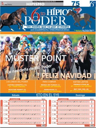 75
                                                 Caracas, 23 al 30 de diciembre de 2012
EDITOR:
    Eloy Vielma                    HIPISMO


                                6
                               PODER
                                   Un medio que va por el medio
                                                                   to HÍPICO

                                                6to Poder /// www.6topoder.com - TWITTER: @6TOPODER y @6TOPODERMIAMI
                                           CARACAS, 23 AL 30 DE DICIEMBRE DE 2012 AÑO 3, /// SEMANARIO VENEZUELA Bs F. 9,00 / MIAMI GRATIS
                                           CIRCULA LOS DOMINGOS EN TODO EL PAÍS. Y LOS MIÉRCOLES INTERNACIONALMENTE GRATIS                        Producido por: Eloy Vielma Moreno
                                                                                                                                                     Retropectos: Hipicomputo 2000

                                           A LA ALTURA DE LA UNDÉCIMA DOMINICAL




      LAS LÍNEAS DEL PODER                                              PARA COBRAR                                                               ESTÁN LISTOS
          CATIRA BONITA (12)                                       REINA DE FUEGO (1)                                                            PRINCE STAR (8)
           (6ª. Valida Sábado)                                    (3a. Carrera del Sábado)                                                   (6ª. Carrera del Sábado)

          MUSTER POINT (2)                                            ODRAMAR (1)                                                                 REY DEL SOL (8)
          (5ª. Válida Domingo)                                  (5ª. Carrera del Domingo)                                                    (6ª. Carrera del Domingo)


                  Sábado                                 6TO EN EL 5Y6                                                                                Domingo

                   ✓                   ✓                                 2                                          ✓                             ✓         ✓                 3
                                                    ✓                    1                                                          ✓                   ✓                     2
                           ✓       ✓                                     2                                                               ✓                                   1
                               ✓              ✓ ✓                        3                                                    ✓                         ✓                    2
                   ✓                   ✓ ✓                               3                                          ✓                                                         2
                                                    ✓                  1                                                       ✓              ✓                 ✓            3
                                                                      180                                                                                                   180
 