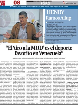 08
                                                                       Caracas, 23 al 30 de diciembre de 2012

                                                                                         FORO
                                                                                                                                                            EDITOR:
                                                                                                                                                                   Pedro Eduardo Leal

                     PARA RAMOS, HAY ASPECTOS MÁS INTERESANTES QUE LA ABSTENCIÓN AL ANALIZAR ESTAS ELECCIONES



                                                                                                                           HENRY
                                                                                                                          Ramos Allup
                                                                                                                          n SECRETARIO GENERAL DE AD
                                                                                                                             [ALTERNATIVAS]
                                                                                                                            Henry Ramos aclara que hasta ahora la alianza
                                                                                                                          partidista de la que forma parte no se ha reunido pa-
                                                                                                                          ra discutir la posible candidatura de Henrique Ca-
                                                                                                                          priles ante la posible incapacidad para gobernar de
                                                                                                                          Hugo Chávez, escenario en el que debe plantearse
                                                                                                                          alternativas. A su juicio “los testamentos políticos




                                                                                                Foto: Archivo 6to Poder
                                                                                                                          valen sólo mientras el testador está vivo, luego de
                                                                                                                          eso no hay ni existe Gobierno de ultratumba”.

                                                                                                                          PEDRO EDUARDO LEAL
                                                                                                                          PLEAL_90@HOTMAIL.COM
                                                                                                                          @PEDROELEAL



           “El ‘tiro a la MUD’ es el deporte
                favorito en Venezuela”
                            SENTENCIA QUE “MUERTO O INHABILITADO CHÁVEZ, QUIEN TENGA MÁS SALIVA, TRAGARÁ MÁS HARINA”

   Reconociendo los          clase media y alta vene-    do a las urnas, “sus razo-    de un proceso comi-                            supuesto que hubiéra-        respuesta no debe ser
errores de la dirigencia     zolana. “Yo, al menos, no   nes tendrán, lo que esta-     cial en el que la absten-                      mos ganado muchas            insultarlo, debe ser
política opositora y la      sacaría esa cuenta, que     mos obligados a hacer         ción superó a la regis-                        más gobernaciones, pe-       apostar a convencerlos
consecuencia natural         si el candidato del cha-    es hablar claro para que      trada en procesos re-                          ro si hubieran votado to-    de participar en las
que esto genera para         vismo no es Hugo            participen en el venide-      gionales anteriores?                           dos los chavistas, la bre-   próximas elecciones.
los voceros que la re-       Chávez, vamos a ganar       ro proceso comicial”.            Lo primero que hay                          cha sería diferente. Esta
presentan, integrados        automáticamente”,                                         que decir es que los re-                       es la explicación que no        Lo que quiero dar a
en la Mesa de la Unidad      agrega, para ratificar la      En lo que respecta a       sultados de las regiona-                       le da al país.               entender con esto es que
Democrática, Henry           necesidad de cambio         Acción Democrática, su        les fueron mucho peor                                                       la cosa ni es tan sencilla
Ramos Allup da señas         que persiste.               máximo líder recalca          para la oposición de lo                           He leído artículos de     de evaluar en los térmi-
de ser uno de los políti-                                que mantienen su fuer-        que se obtuvo en las pre-                      prensa en los que casi       nos en que lo están ha-
cos más conscientes              El también vicepresi-   za con o sin gobernado-       sidenciales, y es impor-                       insultan a quienes prefi-    ciendo, ni se puede res-
del escenario que se         dente de la Internacio-     res. “Hemos sobrevivido       tante ya atajar el comen-                      rieron abstenerse; a to-     ponsabilizar exclusiva-
avecina para quienes         nal Socialista añade que    a las arremetidas del         tario que han puesto a                         dos estos les recuerdo       mente a la abstención.
se plantean como alter-      tampoco todo es nefasto     chavismo y a tener par-       rodar por distintas vías,                      que la abstención es otra
nativa democrática.          para la oposición, y el     tido sin contar con man-      de que los culpables de                        forma de expresarse, de         ¿Qué es lo rescatable
                             hecho de que perma-         datarios en regiones o        este cuadro son los abs-                       hecho, en todos los pro-     para la MUD de este
   El representante ante     nezca la unión entre los    municipios, sino con          tencionistas. Para ha-                         cesos electorales hay un     proceso electoral? ¿Y
esta coalición por Ac-       partidos opositores si-     nuestra estrategia de ir      blar de esto, deben reco-                      margen de electores que      cuál debe ser la priori-
ción Democrática hace        gue siendo una gran         siempre de abajo hacia        nocer que la abstención                        no quiere manifestar         dad a atender para la
una reflexión franca, to-    ventaja. Adicionalmen-      arriba”. La disposición       no fue de una sola de las                      ningún tipo de expre-        oposición?
mando como base los          te, reconociendo la fuer-   de la militancia blanca       tendencias que se mi-                          sión política, sea porque       Lo positivo para la
resultados electorales       za del chavismo, destaca    ahora es salir a dar la ba-   dieron. Si tomamos en                          no les interesa o porque     alianza es que se man-
del pasado domingo 16-       que no solo la absten-      talla por los 105 candi-      cuenta quienes dejaron                         no les conviene. Hay in-     tiene como el centro al-
D, para concluir con la      ción se manifestó entre     datos, militantes natu-       de ir a votar, tanto de go-                    cluso quienes se abstie-     rededor del cual gravi-
necesidad de comenzar        quienes adversan a Hu-      rales de acción demo-         bierno y oposición, que                        nen porque no les gusta      tan las diferentes fuer-
a crecer de arriba hacia     go Chávez. En relación a    crática, en todo el país      sería el análisis equili-                      ningún candidato, por        zas políticas, las cuales
abajo, y no como han         esto último señala que      para las venideras elec-      brado, va a dar como                           rabia, o porque no con-      no habrían logrado ni la
apostado durante los úl-     no es momento de ata-       ciones locales.               consecuencia lo mismo.                         fían en el CNE. En rela-     mitad de lo que se ha he-
timos meses, con un dis-     car a quienes prefirieron                                 Si hubieran votado to-                         ción a este segmento,        cho. Si cada una de ellas
curso que solo cala en la    expresarse no acudien-        ¿Qué balance hace           dos los opositores, por                        que es importante, la        estuviese     trabajando
 