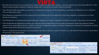 VISTA• Hay diferentes formas de ver una diapositiva cuando la estamos creando. Estas formas o vistas las podemos tener bien desde Menú Ver o bien
desde la propia pantalla mediante la siguiente imagen (que se encuentra en la parte inferior izquierda):
• Vista Normal: divide la pantalla en tres partes: a la izquierda un esquema con las diapositivas, a la derecha la diapositiva en sí, y debajo de
éste, un espacio para notas.
• Vista Esquema: es parecida a la vista normal, pero con la diferencia de que el esquema lo vemos muy ampliado y la diapositiva en el lado
derecho en miniatura.
• Vista Diapositiva: es la opción que recomendamos para trabajar, pues vemos la diapositiva de forma que ocupa la mayor parte de la pantalla.
• Vista Clasificador de diapositivas: tenemos una visión de todas las diapositivas de una misma presentación. Desde aquí podemos realizar
algunas tareas como duplicar, borrar o cambiar el orden de las diapositivas (para esto último simplemente arrastramos la diapositiva sin soltar
el botón izquierdo del ratón hasta el lugar que queramos).
• Vista con diapositivas: nos permite ver la presentación tal como la verían los alumnos. También se accede desde F5 directamente o desde Menú
Presentación > Ver presentación.
 