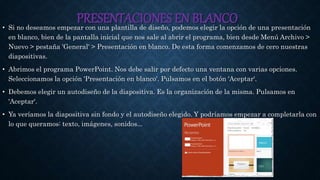 PRESENTACIONES EN BLANCO• Si no deseamos empezar con una plantilla de diseño, podemos elegir la opción de una presentación
en blanco, bien de la pantalla inicial que nos sale al abrir el programa, bien desde Menú Archivo >
Nuevo > pestaña 'General' > Presentación en blanco. De esta forma comenzamos de cero nuestras
diapositivas.
• Abrimos el programa PowerPoint. Nos debe salir por defecto una ventana con varias opciones.
Seleccionamos la opción 'Presentación en blanco'. Pulsamos en el botón 'Aceptar'.
• Debemos elegir un autodiseño de la diapositiva. Es la organización de la misma. Pulsamos en
'Aceptar'.
• Ya veríamos la diapositiva sin fondo y el autodiseño elegido. Y podríamos empezar a completarla con
lo que queramos: texto, imágenes, sonidos...
 