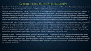 ASPECTOS DE DISEÑO DE LA PRESENTACION
• PowerPoint está diseñado para proporcionar una apariencia coherente a las presentaciones con diapositivas. Existen tres modos de controlar la
apariencia de las diapositivas: plantillas de diseño, combinaciones de colores y patrones.
• Patrón de diapositivas Controla el formato y la colocación de los títulos y El texto que se escribe en las diapositivas; mientras que el patrón de
título controla el formato y la colocación de la diapositiva de título de la presentación y de cualquier otra diapositiva que se defina como
diapositiva de título. Los patrones también incluyen elementos de fondo, como por ejemplo los gráficos que se desean que aparezcan en todas
las diapositivas o en todas las diapositivas de título. Cualquier cambio realizado en el patrón de diapositivas se reflejará en cada diapositiva. Si
se desea que la apariencia de una diapositiva individual sea diferente del patrón, pueden realizarse modificaciones sólo a dicha diapositiva.
• Combinaciones de colores Son conjuntos de ocho colores armónicos, diseñados para ser utilizados como colores principales en una presentación
de diapositivas para texto, fondo, relleno, etc. Cada color de la combinación se aplica automáticamente a los distintos elementos de una
diapositiva. Se puede elegir una combinación de colores para una diapositiva individual o para toda una presentación. Cuando se aplica una
plantilla de diseño a una presentación, se puede elegir entre un conjunto de combinaciones de colores prediseñadas para cada plantilla de
diseño. De esta manera se facilita el cambio de combinaciones de colores para una diapositiva o una presentación completa y se puede saber
fácilmente si la nueva combinación de colores armoniza con el resto de las diapositivas de la presentación.
• Plantillas de diseño Contienen combinaciones de colores, patrones de título y diapositivas con formatos personalizados y fuentes que se han
diseñado para conseguir una apariencia determinada. Cuando se aplica una plantilla de diseño a una presentación, el patrón de diapositivas y
la combinación de colores de la nueva plantilla reemplazan al patrón de la diapositiva y a la combinación de colores de la presentación original.
Una vez que se aplica una plantilla de diseño, cada diapositiva que se agregue tendrá la misma apariencia personalizada, con independencia
del autodiseño establecido.
 