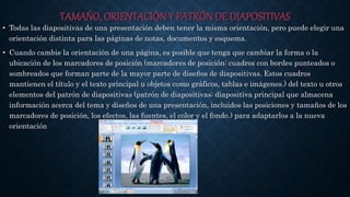 TAMAÑO, ORIENTACIÓN Y PATRÓN DE DIAPOSITIVAS
• Todas las diapositivas de una presentación deben tener la misma orientación, pero puede elegir una
orientación distinta para las páginas de notas, documentos y esquema.
• Cuando cambie la orientación de una página, es posible que tenga que cambiar la forma o la
ubicación de los marcadores de posición (marcadores de posición: cuadros con bordes punteados o
sombreados que forman parte de la mayor parte de diseños de diapositivas. Estos cuadros
mantienen el título y el texto principal u objetos como gráficos, tablas e imágenes.) del texto u otros
elementos del patrón de diapositivas (patrón de diapositivas: diapositiva principal que almacena
información acerca del tema y diseños de una presentación, incluidos las posiciones y tamaños de los
marcadores de posición, los efectos, las fuentes, el color y el fondo.) para adaptarlos a la nueva
orientación
 