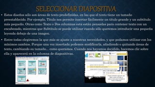 SELECCIONAR DIAPOSITIVA
• Estos diseños sólo son áreas de texto predefinidas, en las que el texto tiene un tamaño
preestablecido. Por ejemplo, Título nos permite insertar fácilmente un título grande y un subtítulo
más pequeño. Otras como Texto o Dos columnas esta están pensadas para contener texto con un
encabezado, mientras que Subtítulo se puede utilizar cuando sólo queremos introducir una pequeña
leyenda debajo de una imagen.
• Entre todas elegiremos la que más se ajuste a nuestras necesidades, y que podamos utilizar con los
mínimos cambios. Porque una vez insertada podemos modificarla, añadiendo o quitando áreas de
texto, cambiando su tamaño... como queramos. Cuando nos hayamos decidido, hacemos clic sobre
ella y aparecerá en la columna de diapositivas.
 