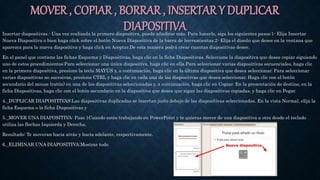 MOVER , COPIAR , BORRAR , INSERTAR Y DUPLICAR
DIAPOSITIVAInsertar diapositivas.- Una vez realizada la primera diapositiva, puede añadirse más. Para hacerlo, siga los siguientes pasos:1- Elija Insertar
Nueva Diapositiva o bien haga click sobre el botón Nueva Diapositiva de la barra de herramientas.2- Elija el diseño que desee en la ventana que
aparezca para la nueva diapositiva y haga click en Aceptar.De esta manera podrá crear cuantas diapositivas desee.
En el panel que contiene las fichas Esquema y Diapositivas, haga clic en la ficha Diapositivas. Seleccione la diapositiva que desee copiar siguiendo
uno de estos procedimientos:Para seleccionar una única diapositiva, haga clic en ella.Para seleccionar varias diapositivas secuenciales, haga clic
en la primera diapositiva, presione la tecla MAYÚS y, a continuación, haga clic en la última diapositiva que desea seleccionar. Para seleccionar
varias diapositivas no sucesivas, presione CTRL y haga clic en cada una de las diapositivas que desea seleccionar. Haga clic con el botón
secundario del mouse (ratón) en una de las diapositivas seleccionadas y, a continuación, haga clic en Copiar. En la presentación de destino, en la
ficha Diapositivas, haga clic con el botón secundario en la diapositiva que desea que sigan las diapositivas copiadas, y haga clic en Pegar.
4._DUPLICAR DIAPOSITIVAS:Las diapositivas duplicadas se insertan justo debajo de las diapositivas seleccionadas. En la vista Normal, elija la
ficha Esquema o la ficha Diapositivas y
5._MOVER UNA DIAPOSITIVA: Paso 1Cuando estés trabajando en PowerPoint y te quieras mover de una diapositiva a otra desde el teclado
utiliza las flechas Izquierda y Derecha.
Resultado: Te moveran hacia atrás y hacia adelante, respectivamente.
6._ELIMINAR UNA DIAPOSITIVA:Mostrar todo
 
