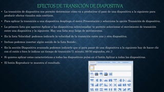 EFECTOS DE TRANSICIÓN DE DIAPOSITIVA
• La transición de diapositiva nos permite determinar cómo va a producirse el paso de una diapositiva a la siguiente para
producir efectos visuales más estéticos.
• Para aplicar la transición a una diapositiva despliega el menú Presentación y selecciona la opción Transición de diapositiva.
• La primera lista que aparece Aplicar a las diapositivas seleccionadas: te permite seleccionar el movimiento de transición
entre una diapositiva y la siguiente. Hay una lista muy larga de movimientos.
• En la lista Velocidad: podemos indicarle la velocidad de la transición entre una y otra diapositiva.
• Incluso podemos insertar algún sonido de la lista Sonido:.
• En la sección Diapositiva avanzada podemos indicarle que si para pasar de una diapositiva a la siguiente hay de hacer clic
con el ratón o bien le indicas un tiempo de transición (1 minuto, 00:50 segundos, etc..)
• Si quieres aplicar estas características a todas las diapositivas pulsa en el botón Aplicar a todas las diapositivas.
• El botón Reproducir te muestra el resultado.
 