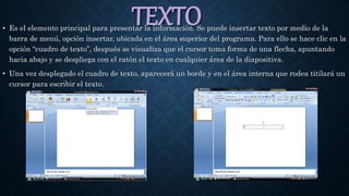 TEXTO• Es el elemento principal para presentar la información. Se puede insertar texto por medio de la
barra de menú, opción insertar, ubicada en el área superior del programa. Para ello se hace clic en la
opción “cuadro de texto”, después se visualiza que el cursor toma forma de una flecha, apuntando
hacia abajo y se despliega con el ratón el texto en cualquier área de la diapositiva.
• Una vez desplegado el cuadro de texto, aparecerá un borde y en el área interna que rodea titilará un
cursor para escribir el texto.
 