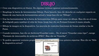 DIBUJO
• Crea una diapositiva en blanco. En algunas versions aparece automaticamente.
• Despliega la barra de herramientas Dibujo. Para hacerlo, haz clic derecho en cualquier espacio en
blanco de una barra de herramientas actual y luego haz clic en "Dibujo".
• Usa las herramientas de la barra de herramientas Dibujo para crear un dibujo. Haz clic en el ícono
de bolígrafo para cambiar el color de línea, luego haz clic en Formas>Líneas>A mano alzada.
• Dibuja la imagen en la diapositiva. La mayoría de controles funcionan de forma similar a los de
Paint.
• Cuando termines, haz clic en Archivos>Guardar como… En el menú "Guardar como tipo:", escoge
"Formato de intercambio de archivos JPEG". Haz clic en "Guardar"
• Te podría aparecer ventana preguntándote cuántas diapositivas quieres exportar. Haz clic en "Sólo
la diapositiva actual".
 