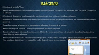 IMÁGENES
• Selecciona la pestaña Vista.
• Haz clic en el comando Patrón de Diapositivas en el grupo Vistas de Diapositiva. La pestaña o ficha Patrón de Diapositivas
se activará
• Selecciona la diapositiva patrón para todas las diapositivas, si no está seleccionada actualmente.
• Selecciona la pestaña Insertar y luego haz clic en el comando Imagen del grupo Ilustraciones. La ventana Insertar imagen
aparecerá.
• Ubica el archivo de la imagen en el computador y selecciona el archivo de la imagen.
• Haz clic en la opción Insertar. La imagen aparecerá en la diapositiva patrón.
• Haz clic en la imagen, mientras la sostienes con el botón del mouse y arrástrala a la ubicación deseada en la diapositiva.
Luego, libera el botón del mouse.
• Haz clic en el comando Vista Presentación de Diapositiva o Vista Normal, en la parte inferior de la ventana, para salir de la
vista patrón de diapositiva y ver los cambios en las diapositivas de la presentación.
 