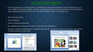 SELECCIONAR OBJETOS
• Cuando trabajamos con diapositivas y también con varios objetos dentro de una diapositiva, es a
veces “difícil” seleccionar objetos porque están superpuestos o no tienen fondo (al no tener fondo es
muy complicado seleccionarlos), sin embargo PowerPoint 2007 nos facilita esto:
• En la pestaña Inicio
• Grupo Edición
• Active el Panel de selección
• Se despliega una ventana con todos los objetos de la diapositiva
• Si quiere ocultar temporalmente un objeto haga clic en el icono con forma de ojo que se encuentra
al lado derecho de cada objeto.
 