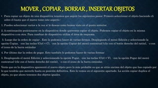 MOVER , COPIAR , BORRAR , INSERTAR OBJETOS
• Para copiar un objeto de una diapositiva tenemos que seguir los siguientes pasos: Primero seleccionar el objeto haciendo cli
sobre él hasta que el marco tome este aspecto :
1. Puedes seleccionar varios a la vez si lo deseas como hemos visto en el punto anterior.
2. A continuación posicionarse en la diapositiva donde queremos copiar el objeto. Podemos copiar el objeto en la misma
diapositiva o en otra. Para cambiar de diapositiva utiliza el área de esquema.
3. Luego dar la orden de copiar . Esto lo podemos hacer de varias formas. Desplegando el menú Edición y seleccionado la
opción Copiar, · con las teclas (Ctrl + C), · con la opción Copiar del menú contextual (clic con el botón derecho del ratón), · o con
el icono de la barra estándar
4. Por último dar la orden de pegar. Esto también lo podemos hacer de varias formas:
5. Desplegando el menú Edición y seleccionando la opción Pegar, · con las teclas (Ctrl + V), · con la opción Pegar del menú
contextual (clic con el botón derecho del ratón), · o con el icono de la barra estándar.
Verás que en la diapositiva aparecerá el nuevo objeto pero lo más probable es que se sitúe encima del objeto que has copiado por
lo que tendrás que moverlo hasta su posición definitiva. Esto lo vemos en el siguiente apartado. La acción copiar duplica el
objeto, ya que ahora tenemos dos objetos iguales.
 