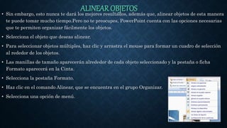 ALINEAR OBJETOS• Sin embargo, esto nunca te dará los mejores resultados, además que, alinear objetos de esta manera
te puede tomar mucho tiempo.Pero no te preocupes, PowerPoint cuenta con las opciones necesarias
que te permiten organizar fácilmente los objetos.
• Selecciona el objeto que deseas alinear.
• Para seleccionar objetos múltiples, haz clic y arrastra el mouse para formar un cuadro de selección
al rededor de los objetos.
• Las manillas de tamaño aparecerán alrededor de cada objeto seleccionado y la pestaña o ficha
Formato aparecerá en la Cinta.
• Selecciona la pestaña Formato.
• Haz clic en el comando Alinear, que se encuentra en el grupo Organizar.
• Selecciona una opción de menú.
 