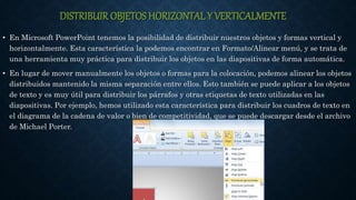 DISTRIBUIR OBJETOS HORIZONTAL Y VERTICALMENTE
• En Microsoft PowerPoint tenemos la posibilidad de distribuir nuestros objetos y formas vertical y
horizontalmente. Esta característica la podemos encontrar en Formato/Alinear menú, y se trata de
una herramienta muy práctica para distribuir los objetos en las diapositivas de forma automática.
• En lugar de mover manualmente los objetos o formas para la colocación, podemos alinear los objetos
distribuidos mantenido la misma separación entre ellos. Esto también se puede aplicar a los objetos
de texto y es muy útil para distribuir los párrafos y otras etiquetas de texto utilizadas en las
diapositivas. Por ejemplo, hemos utilizado esta característica para distribuir los cuadros de texto en
el diagrama de la cadena de valor o bien de competitividad, que se puede descargar desde el archivo
de Michael Porter.
 