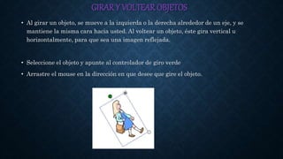 GIRARY VOLTEAR OBJETOS
• Al girar un objeto, se mueve a la izquierda o la derecha alrededor de un eje, y se
mantiene la misma cara hacia usted. Al voltear un objeto, éste gira vertical u
horizontalmente, para que sea una imagen reflejada.
• Seleccione el objeto y apunte al controlador de giro verde
• Arrastre el mouse en la dirección en que desee que gire el objeto.
 