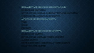 • HERRAMIENTAS DE EDICIÓN DE PRESENTACIONES
• SELECCIONAR DIAPOSITIVA
• MOVER , COPIAR , BORRAR , INSERTAR Y DUPLICAR DIAPOSITIVA
• EFECTOS DE TRANSMISIÓN DE DIAPOSITIVA
• ASPECTOS DE DISEÑO DE DIAPOSITIVA
• TEXTO
• DIBUJO
• IMÁGENES
• HERRAMIENTAS DE EDICIÓN DE DIAPOSITIVA
• SELECCIONAR OBJETOS
• MOVER , COPIAR ,BORRAR E INSERTAR OBJETOS
• ALINEAR OBJETOS
• DISTRIBUIR OBJETOS HORIZONTAL Y VERTICALMENTE
• GIRAR Y VOLTEAR OBJETOS
 