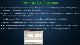 FORMATO DE CARACTERES
• Mediante las opciones del menú Formato, Carácter se abre la ventana Caracteres donde podemos
completar el formato del texto a nivel de carácter.
• La ventana inicial es la que se muestra a continuación, tiene cinco solapas o fichas: Fuente, Efectos
de fuente, posición, Hiperenlace, Fondo.
• En el recuadro inferior se nos muestra siempre el resultado de aplicar estos efectos.
• Vamos a ver las diferentes posibilidades que nos ofrece esta ventana.
• La pestaña Fuente contiene las opciones que ya hemos visto para el tipo, tamaño y estilo de letra.
• La pestaña Efectos de fuente nos permite definir otros tipos de decoración para el texto.
 