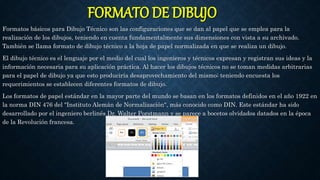 FORMATO DE DIBUJO
Formatos básicos para Dibujo Técnico son las configuraciones que se dan al papel que se emplea para la
realización de los dibujos, teniendo en cuenta fundamentalmente sus dimensiones con vista a su archivado.
También se llama formato de dibujo técnico a la hoja de papel normalizada en que se realiza un dibujo.
El dibujo técnico es el lenguaje por el medio del cual los ingenieros y técnicos expresan y registran sus ideas y la
información necesaria para su aplicación práctica. Al hacer los dibujos técnicos no se toman medidas arbitrarias
para el papel de dibujo ya que esto produciría desaprovechamiento del mismo; teniendo encuesta los
requerimientos se establecen diferentes formatos de dibujo.
Los formatos de papel estándar en la mayor parte del mundo se basan en los formatos definidos en el año 1922 en
la norma DIN 476 del "Instituto Alemán de Normalización", más conocido como DIN. Este estándar ha sido
desarrollado por el ingeniero berlinés Dr. Walter Porstmann y se parece a bocetos olvidados datados en la época
de la Revolución francesa.
 
