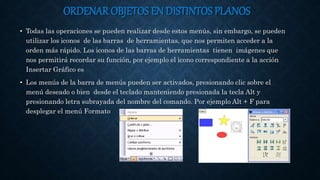 ORDENAR OBJETOS EN DISTINTOS PLANOS
• Todas las operaciones se pueden realizar desde estos menús, sin embargo, se pueden
utilizar los iconos de las barras de herramientas, que nos permiten acceder a la
orden más rápido. Los iconos de las barras de herramientas tienen imágenes que
nos permitirá recordar su función, por ejemplo el icono correspondiente a la acción
Insertar Gráfico es
• Los menús de la barra de menús pueden ser activados, presionando clic sobre el
menú deseado o bien desde el teclado manteniendo presionada la tecla Alt y
presionando letra subrayada del nombre del comando. Por ejemplo Alt + F para
desplegar el menú Formato
 
